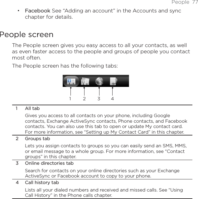 People 77Facebook See “Adding an account” in the Accounts and sync chapter for details. People screenThe People screen gives you easy access to all your contacts, as well as even faster access to the people and groups of people you contact most often. The People screen has the following tabs:12341 All tabGives you access to all contacts on your phone, including Google contacts, Exchange ActiveSync contacts, Phone contacts, and Facebook contacts. You can also use this tab to open or update My contact card. For more information, see “Setting up My Contact Card” in this chapter.2 Groups tabLets you assign contacts to groups so you can easily send an SMS, MMS, or email message to a whole group. For more information, see “Contact groups” in this chapter.3 Online directories tabSearch for contacts on your online directories such as your Exchange ActiveSync or Facebook account to copy to your phone.4 Call history tabLists all your dialed numbers and received and missed calls. See “Using Call History” in the Phone calls chapter.