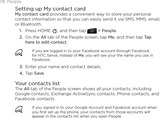 78 PeopleSetting up My contact cardMy contact card provides a convenient way to store your personal contact information so that you can easily send it via SMS, MMS, email, or Bluetooth.Press HOME  , and then tap   &gt; People.On the All tab of the People screen, tap Me, and then tap Tap here to edit contact.If you are logged in to your Facebook account through Facebook for HTC Sense, instead of Me, you will see your the name you use in Facebook.Enter your name and contact details.Tap Save.Your contacts listThe All tab of the People screen shows all your contacts, including Google contacts, Exchange ActiveSync contacts, Phone contacts, and Facebook contacts.If you signed in to your Google Account and Facebook account when you first set up the phone, your contacts from those accounts will appear in the contacts list when you open People.1.2.3.4.