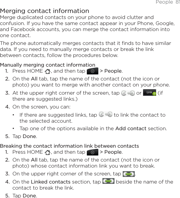 People 81Merging contact informationMerge duplicated contacts on your phone to avoid clutter and confusion. If you have the same contact appear in your Phone, Google, and Facebook accounts, you can merge the contact information into one contact.The phone automatically merges contacts that it finds to have similar data. If you need to manually merge contacts or break the link between contacts, follow the procedures below.Manually merging contact informationPress HOME  , and then tap   &gt; People.On the All tab, tap the name of the contact (not the icon or photo) you want to merge with another contact on your phone.At the upper right corner of the screen, tap   or   (if there are suggested links.)On the screen, you can:If there are suggested links, tap   to link the contact to the selected account.Tap one of the options available in the Add contact section. Tap Done.Breaking the contact information link between contactsPress HOME  , and then tap   &gt; People.On the All tab, tap the name of the contact (not the icon or photo) whose contact information link you want to break.On the upper right corner of the screen, tap  .On the Linked contacts section, tap   beside the name of the contact to break the link. Tap Done.1.2.3.4.5.1.2.3.4.5.