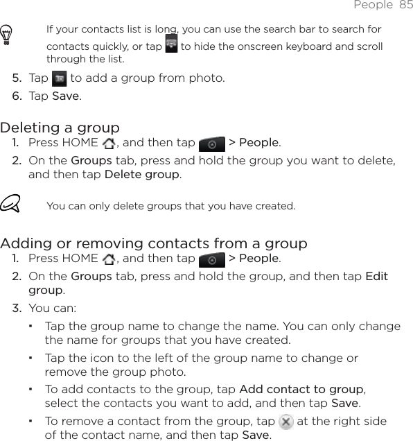 People 85If your contacts list is long, you can use the search bar to search for contacts quickly, or tap   to hide the onscreen keyboard and scroll through the list.Tap   to add a group from photo.Tap Save.Deleting a groupPress HOME  , and then tap   &gt; People.On the Groups tab, press and hold the group you want to delete, and then tap Delete group.You can only delete groups that you have created.Adding or removing contacts from a groupPress HOME  , and then tap   &gt; People.On the Groups tab, press and hold the group, and then tap Edit group.You can:Tap the group name to change the name. You can only change the name for groups that you have created. Tap the icon to the left of the group name to change or remove the group photo.To add contacts to the group, tap Add contact to group,select the contacts you want to add, and then tap Save.To remove a contact from the group, tap   at the right side of the contact name, and then tap Save.5.6.1.2.1.2.3.