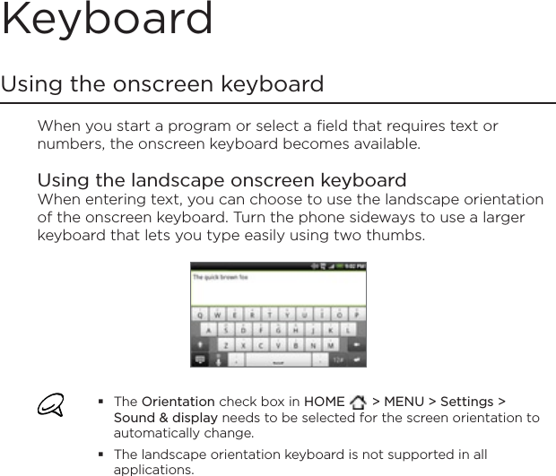 KeyboardUsing the onscreen keyboardWhen you start a program or select a field that requires text or numbers, the onscreen keyboard becomes available.Using the landscape onscreen keyboardWhen entering text, you can choose to use the landscape orientation of the onscreen keyboard. Turn the phone sideways to use a larger keyboard that lets you type easily using two thumbs. The Orientation check box in HOME  &gt; MENU &gt; Settings &gt; Sound &amp; display needs to be selected for the screen orientation to automatically change.The landscape orientation keyboard is not supported in all applications.