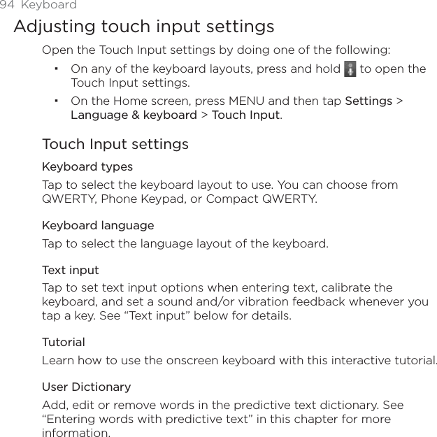 94 KeyboardAdjusting touch input settingsOpen the Touch Input settings by doing one of the following:On any of the keyboard layouts, press and hold   to open the Touch Input settings. On the Home screen, press MENU and then tap Settings &gt; Language &amp; keyboard &gt; Touch Input.Touch Input settingsKeyboard types Tap to select the keyboard layout to use. You can choose from QWERTY, Phone Keypad, or Compact QWERTY. Keyboard languageTap to select the language layout of the keyboard.Text input Tap to set text input options when entering text, calibrate the keyboard, and set a sound and/or vibration feedback whenever you tap a key. See “Text input” below for details.TutorialLearn how to use the onscreen keyboard with this interactive tutorial.User DictionaryAdd, edit or remove words in the predictive text dictionary. See “Entering words with predictive text” in this chapter for more information.