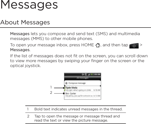 MessagesAbout MessagesMessages lets you compose and send text (SMS) and multimedia messages (MMS) to other mobile phones.To open your message inbox, press HOME  , and then tap   &gt; Messages.If the list of messages does not fit on the screen, you can scroll down to view more messages by swiping your finger on the screen or the optical joystick. 121 Bold text indicates unread messages in the thread. 2 Tap to open the message or message thread and read the text or view the picture message.