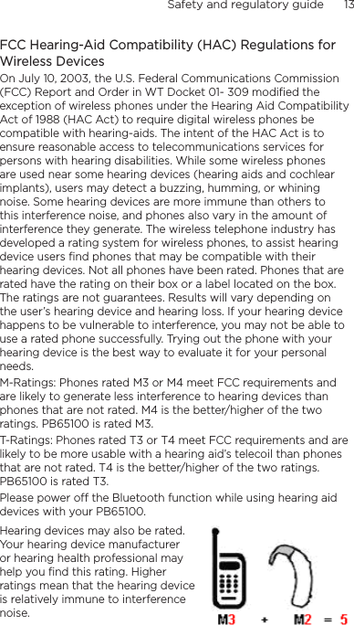 Safety and regulatory guide      13    FCC Hearing-Aid Compatibility (HAC) Regulations for Wireless DevicesOn July 10, 2003, the U.S. Federal Communications Commission (FCC) Report and Order in WT Docket 01- 309 modified the exception of wireless phones under the Hearing Aid Compatibility Act of 1988 (HAC Act) to require digital wireless phones be compatible with hearing-aids. The intent of the HAC Act is to ensure reasonable access to telecommunications services for persons with hearing disabilities. While some wireless phones are used near some hearing devices (hearing aids and cochlear implants), users may detect a buzzing, humming, or whining noise. Some hearing devices are more immune than others to this interference noise, and phones also vary in the amount of interference they generate. The wireless telephone industry has developed a rating system for wireless phones, to assist hearing device users find phones that may be compatible with their hearing devices. Not all phones have been rated. Phones that are rated have the rating on their box or a label located on the box. The ratings are not guarantees. Results will vary depending on the user’s hearing device and hearing loss. If your hearing device happens to be vulnerable to interference, you may not be able to use a rated phone successfully. Trying out the phone with your hearing device is the best way to evaluate it for your personal needs.M-Ratings: Phones rated M3 or M4 meet FCC requirements and are likely to generate less interference to hearing devices than phones that are not rated. M4 is the better/higher of the two ratings. PB65100 is rated M3.T-Ratings: Phones rated T3 or T4 meet FCC requirements and are likely to be more usable with a hearing aid’s telecoil than phones that are not rated. T4 is the better/higher of the two ratings. PB65100 is rated T3.Please power off the Bluetooth function while using hearing aid devices with your PB65100.Hearing devices may also be rated. Your hearing device manufacturer or hearing health professional may help you find this rating. Higher ratings mean that the hearing device is relatively immune to interference noise.  