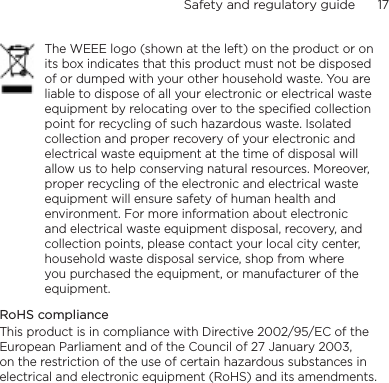 Safety and regulatory guide      17    The WEEE logo (shown at the left) on the product or on its box indicates that this product must not be disposed of or dumped with your other household waste. You are liable to dispose of all your electronic or electrical waste equipment by relocating over to the specified collection point for recycling of such hazardous waste. Isolated collection and proper recovery of your electronic and electrical waste equipment at the time of disposal will allow us to help conserving natural resources. Moreover, proper recycling of the electronic and electrical waste equipment will ensure safety of human health and environment. For more information about electronic and electrical waste equipment disposal, recovery, and collection points, please contact your local city center, household waste disposal service, shop from where you purchased the equipment, or manufacturer of the equipment.RoHS complianceThis product is in compliance with Directive 2002/95/EC of the European Parliament and of the Council of 27 January 2003, on the restriction of the use of certain hazardous substances in electrical and electronic equipment (RoHS) and its amendments.