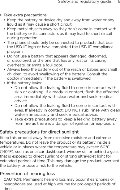 Safety and regulatory guide      5    Take extra precautionsKeep the battery or device dry and away from water or any liquid as it may cause a short circuit. Keep metal objects away so they don’t come in contact with the battery or its connectors as it may lead to short circuit during operation. The phone should only be connected to products that bear the USB-IF logo or have completed the USB-IF compliance program.Do not use a battery that appears damaged, deformed, or discolored, or the one that has any rust on its casing, overheats, or emits a foul odor. Always keep the battery out of the reach of babies and small children, to avoid swallowing of the battery. Consult the doctor immediately if the battery is swallowed. If the battery leaks: Do not allow the leaking ﬂuid to come in contact with skin or clothing. If already in contact, ﬂush the aected area immediately with clean water and seek medical advice. Do not allow the leaking ﬂuid to come in contact with eyes. If already in contact, DO NOT rub; rinse with clean water immediately and seek medical advice. Take extra precautions to keep a leaking battery away from ﬁre as there is a danger of ignition or explosion. Safety precautions for direct sunlightKeep this product away from excessive moisture and extreme temperatures. Do not leave the product or its battery inside a vehicle or in places where the temperature may exceed 60°C (140°F), such as on a car dashboard, window sill, or behind a glass that is exposed to direct sunlight or strong ultraviolet light for extended periods of time. This may damage the product, overheat the battery, or pose a risk to the vehicle.Prevention of hearing lossCAUTION: Permanent hearing loss may occur if earphones or headphones are used at high volume for prolonged periods of time.•••••••••