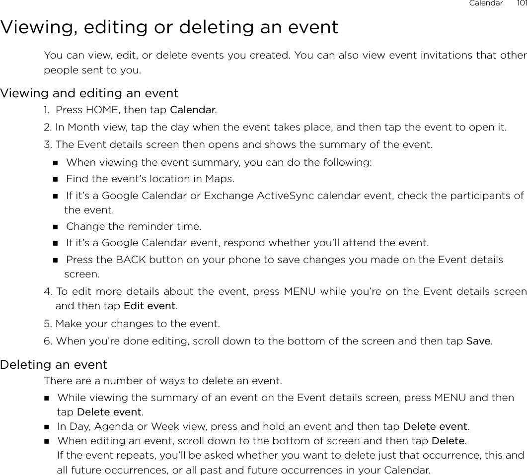 Calendar      101Viewing, editing or deleting an eventYou can view, edit, or delete events you created. You can also view event invitations that otherpeople sent to you.Viewing and editing an event1.  Press HOME, then tap Calendar.2. In Month view, tap the day when the event takes place, and then tap the event to open it.3. The Event details screen then opens and shows the summary of the event. When viewing the event summary, you can do the following: Find the event’s location in Maps. If it’s a Google Calendar or Exchange ActiveSync calendar event, check the participants of the event. Change the reminder time. If it’s a Google Calendar event, respond whether you’ll attend the event. Press the BACK button on your phone to save changes you made on the Event details screen.4. To edit more details about the event, press MENU while you’re on the Event details screenand then tap Edit event.5. Make your changes to the event.6. When you’re done editing, scroll down to the bottom of the screen and then tap Save.Deleting an eventThere are a number of ways to delete an event. While viewing the summary of an event on the Event details screen, press MENU and then tap Delete event. In Day, Agenda or Week view, press and hold an event and then tap Delete event. When editing an event, scroll down to the bottom of screen and then tap Delete.If the event repeats, you’ll be asked whether you want to delete just that occurrence, this and all future occurrences, or all past and future occurrences in your Calendar.