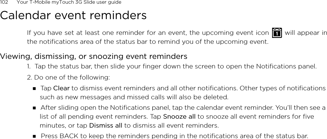 102      Your T-Mobile myTouch 3G Slide user guide Calendar event remindersIf you have set at least one reminder for an event, the upcoming event icon   will appear inthe notifications area of the status bar to remind you of the upcoming event.Viewing, dismissing, or snoozing event reminders1.  Tap the status bar, then slide your finger down the screen to open the Notifications panel.2. Do one of the following: Ta p  Clear to dismiss event reminders and all other notifications. Other types of notifications such as new messages and missed calls will also be deleted. After sliding open the Notifications panel, tap the calendar event reminder. You’ll then see a list of all pending event reminders. Tap Snooze all to snooze all event reminders for five minutes, or tap Dismiss all to dismiss all event reminders. Press BACK to keep the reminders pending in the notifications area of the status bar.