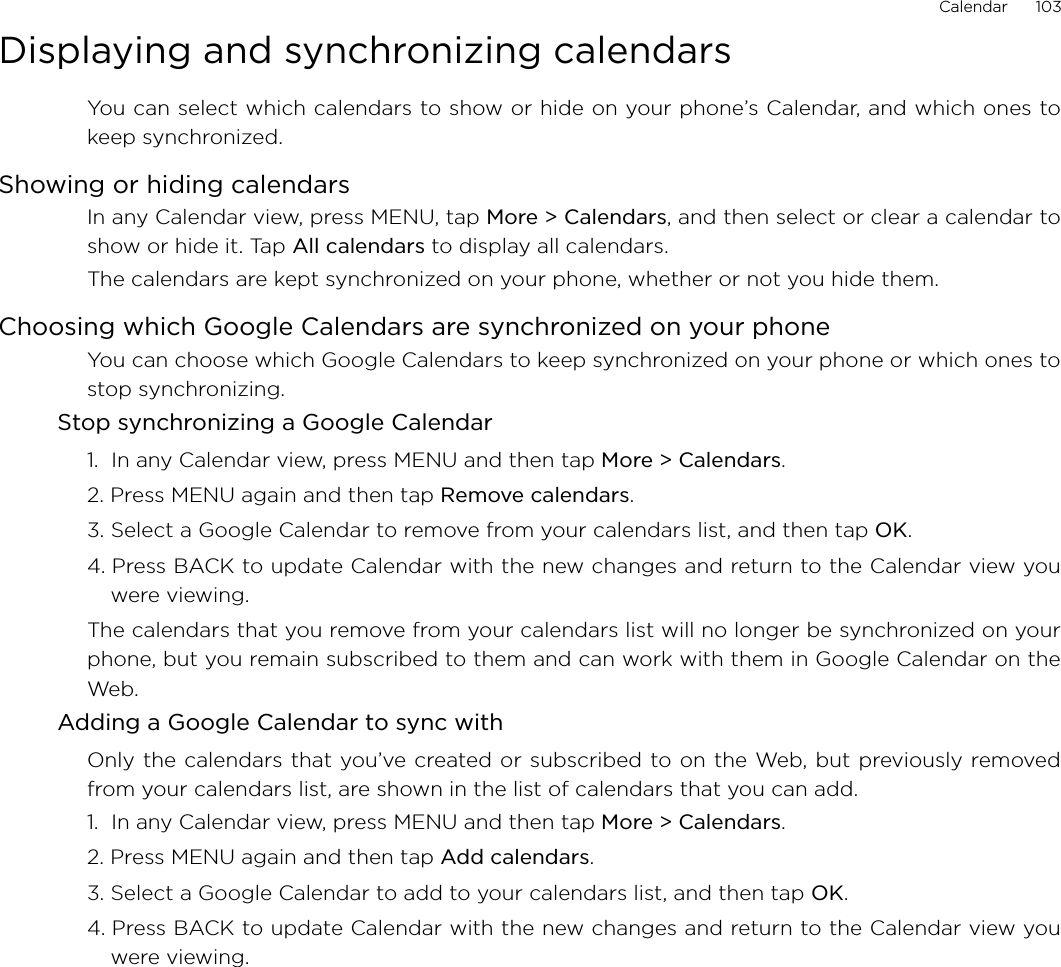 Calendar      103Displaying and synchronizing calendarsYou can select which calendars to show or hide on your phone’s Calendar, and which ones tokeep synchronized.Showing or hiding calendarsIn any Calendar view, press MENU, tap More &gt; Calendars, and then select or clear a calendar toshow or hide it. Tap All calendars to display all calendars.The calendars are kept synchronized on your phone, whether or not you hide them.Choosing which Google Calendars are synchronized on your phoneYou can choose which Google Calendars to keep synchronized on your phone or which ones tostop synchronizing.Stop synchronizing a Google Calendar1.  In any Calendar view, press MENU and then tap More &gt; Calendars.2. Press MENU again and then tap Remove calendars.3. Select a Google Calendar to remove from your calendars list, and then tap OK.4. Press BACK to update Calendar with the new changes and return to the Calendar view youwere viewing.The calendars that you remove from your calendars list will no longer be synchronized on yourphone, but you remain subscribed to them and can work with them in Google Calendar on theWeb.Adding a Google Calendar to sync withOnly the calendars that you’ve created or subscribed to on the Web, but previously removedfrom your calendars list, are shown in the list of calendars that you can add.1.  In any Calendar view, press MENU and then tap More &gt; Calendars.2. Press MENU again and then tap Add calendars.3. Select a Google Calendar to add to your calendars list, and then tap OK.4. Press BACK to update Calendar with the new changes and return to the Calendar view youwere viewing.