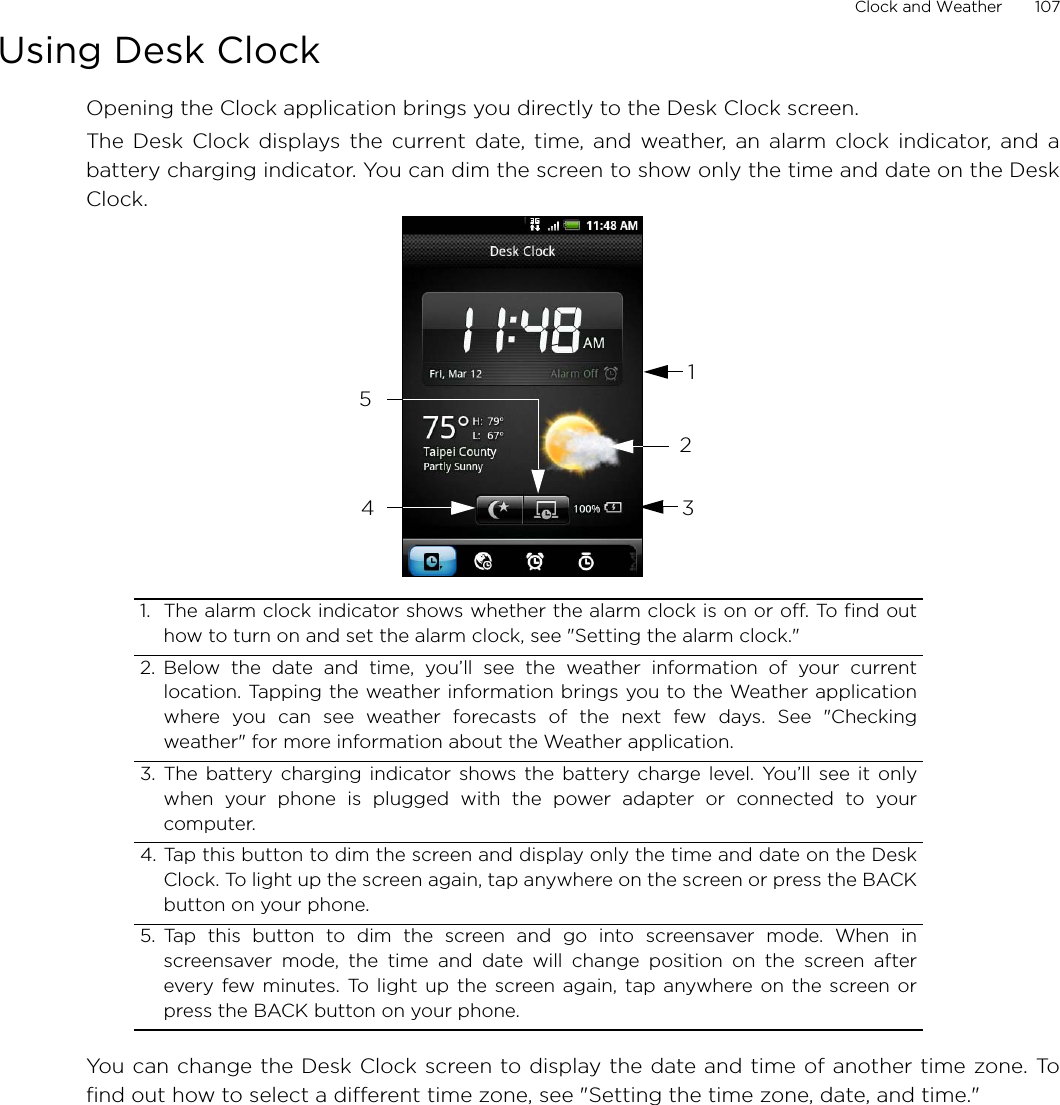 Clock and Weather       107Using Desk ClockOpening the Clock application brings you directly to the Desk Clock screen.The Desk Clock displays the current date, time, and weather, an alarm clock indicator, and abattery charging indicator. You can dim the screen to show only the time and date on the DeskClock.You can change the Desk Clock screen to display the date and time of another time zone. Tofind out how to select a different time zone, see &quot;Setting the time zone, date, and time.&quot;1. The alarm clock indicator shows whether the alarm clock is on or off. To find outhow to turn on and set the alarm clock, see &quot;Setting the alarm clock.&quot;2. Below the date and time, you’ll see the weather information of your currentlocation. Tapping the weather information brings you to the Weather applicationwhere you can see weather forecasts of the next few days. See &quot;Checkingweather&quot; for more information about the Weather application.3. The battery charging indicator shows the battery charge level. You’ll see it onlywhen your phone is plugged with the power adapter or connected to yourcomputer.4. Tap this button to dim the screen and display only the time and date on the DeskClock. To light up the screen again, tap anywhere on the screen or press the BACKbutton on your phone.5. Tap this button to dim the screen and go into screensaver mode. When inscreensaver mode, the time and date will change position on the screen afterevery few minutes. To light up the screen again, tap anywhere on the screen orpress the BACK button on your phone.12345