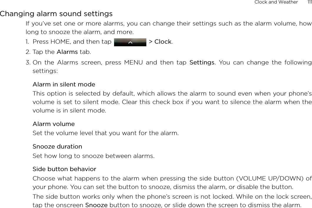 Clock and Weather       111Changing alarm sound settingsIf you’ve set one or more alarms, you can change their settings such as the alarm volume, howlong to snooze the alarm, and more.1.  Press HOME, and then tap   &gt; Clock.2. Tap the Alarms tab.3. On the Alarms screen, press MENU and then tap Settings. You can change the followingsettings:Alarm in silent modeThis option is selected by default, which allows the alarm to sound even when your phone’svolume is set to silent mode. Clear this check box if you want to silence the alarm when thevolume is in silent mode.Alarm volumeSet the volume level that you want for the alarm.Snooze durationSet how long to snooze between alarms.Side button behaviorChoose what happens to the alarm when pressing the side button (VOLUME UP/DOWN) ofyour phone. You can set the button to snooze, dismiss the alarm, or disable the button.The side button works only when the phone’s screen is not locked. While on the lock screen,tap the onscreen Snooze button to snooze, or slide down the screen to dismiss the alarm.
