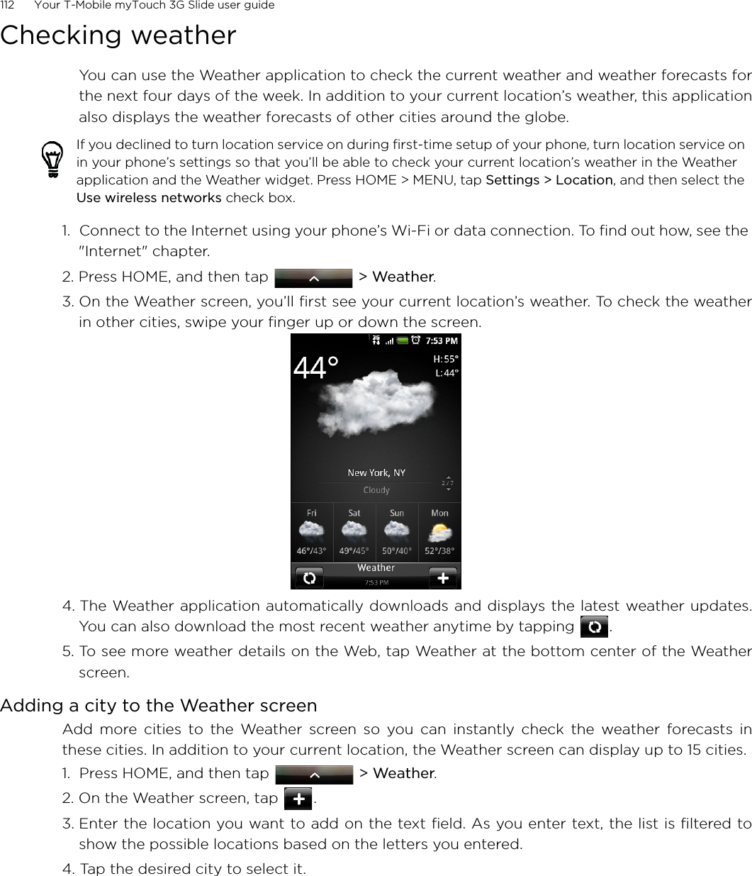 112      Your T-Mobile myTouch 3G Slide user guide Checking weatherYou can use the Weather application to check the current weather and weather forecasts forthe next four days of the week. In addition to your current location’s weather, this applicationalso displays the weather forecasts of other cities around the globe.1.  Connect to the Internet using your phone’s Wi-Fi or data connection. To find out how, see the &quot;Internet&quot; chapter.2. Press HOME, and then tap   &gt; Weather.3. On the Weather screen, you’ll first see your current location’s weather. To check the weatherin other cities, swipe your finger up or down the screen.4. The Weather application automatically downloads and displays the latest weather updates.You can also download the most recent weather anytime by tapping  .5. To see more weather details on the Web, tap Weather at the bottom center of the Weatherscreen.Adding a city to the Weather screenAdd more cities to the Weather screen so you can instantly check the weather forecasts inthese cities. In addition to your current location, the Weather screen can display up to 15 cities.1.  Press HOME, and then tap   &gt; Weather.2. On the Weather screen, tap  .3. Enter the location you want to add on the text field. As you enter text, the list is filtered toshow the possible locations based on the letters you entered.4. Tap the desired city to select it.If you declined to turn location service on during first-time setup of your phone, turn location service on in your phone’s settings so that you’ll be able to check your current location’s weather in the Weather application and the Weather widget. Press HOME &gt; MENU, tap Settings &gt; Location, and then select the Use wireless networks check box.