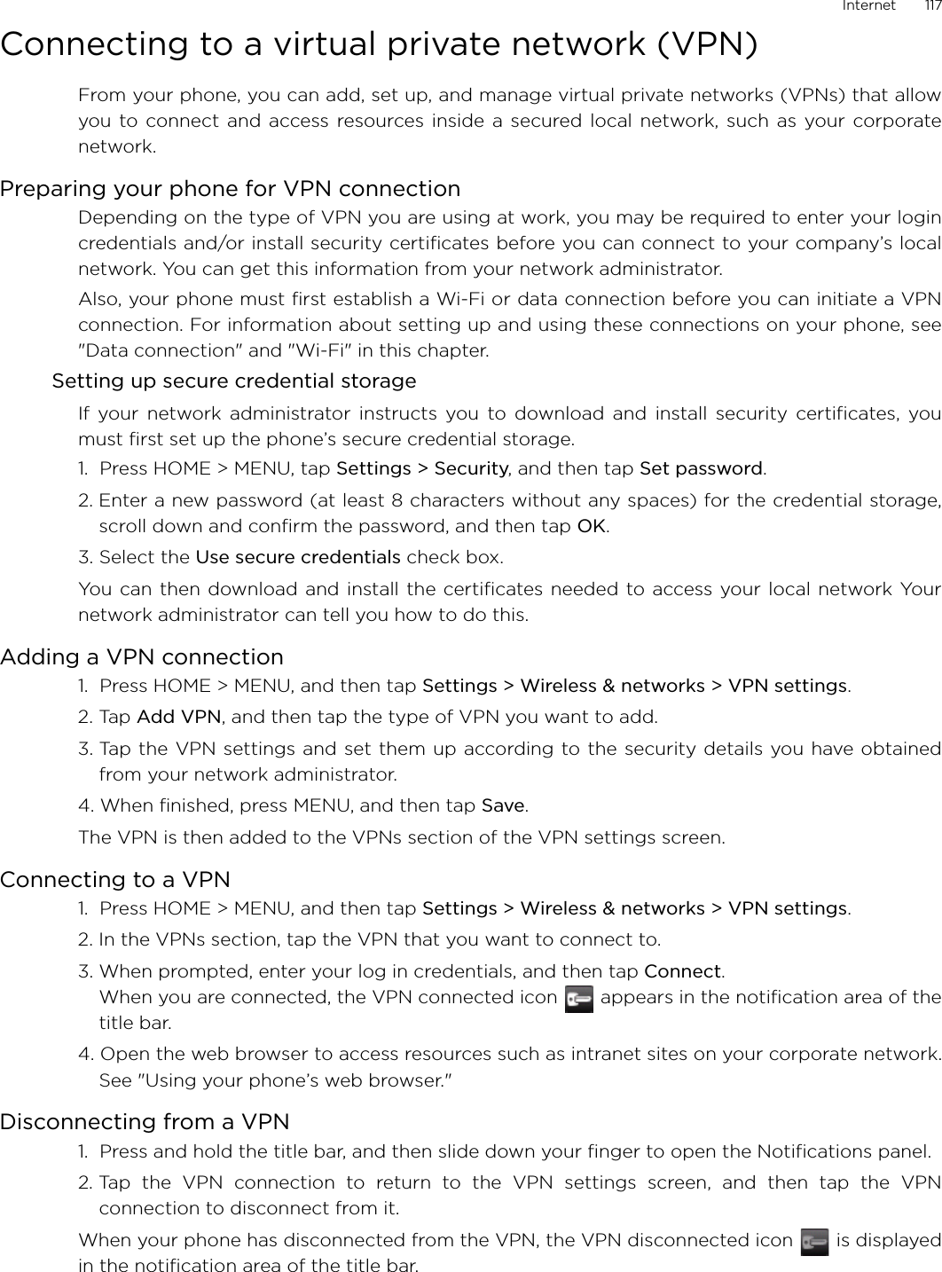 Internet       117Connecting to a virtual private network (VPN)From your phone, you can add, set up, and manage virtual private networks (VPNs) that allowyou to connect and access resources inside a secured local network, such as your corporatenetwork.Preparing your phone for VPN connectionDepending on the type of VPN you are using at work, you may be required to enter your logincredentials and/or install security certificates before you can connect to your company’s localnetwork. You can get this information from your network administrator. Also, your phone must first establish a Wi-Fi or data connection before you can initiate a VPNconnection. For information about setting up and using these connections on your phone, see&quot;Data connection&quot; and &quot;Wi-Fi&quot; in this chapter.Setting up secure credential storageIf your network administrator instructs you to download and install security certificates, youmust first set up the phone’s secure credential storage.1.  Press HOME &gt; MENU, tap Settings &gt; Security, and then tap Set password.2. Enter a new password (at least 8 characters without any spaces) for the credential storage,scroll down and confirm the password, and then tap OK.3. Select the Use secure credentials check box.You can then download and install the certificates needed to access your local network Yournetwork administrator can tell you how to do this.Adding a VPN connection1.  Press HOME &gt; MENU, and then tap Settings &gt; Wireless &amp; networks &gt; VPN settings.2. Tap Add VPN, and then tap the type of VPN you want to add.3. Tap the VPN settings and set them up according to the security details you have obtainedfrom your network administrator.4. When finished, press MENU, and then tap Save.The VPN is then added to the VPNs section of the VPN settings screen.Connecting to a VPN1.  Press HOME &gt; MENU, and then tap Settings &gt; Wireless &amp; networks &gt; VPN settings.2. In the VPNs section, tap the VPN that you want to connect to.3. When prompted, enter your log in credentials, and then tap Connect.When you are connected, the VPN connected icon   appears in the notification area of thetitle bar.4. Open the web browser to access resources such as intranet sites on your corporate network.See &quot;Using your phone’s web browser.&quot; Disconnecting from a VPN1.  Press and hold the title bar, and then slide down your finger to open the Notifications panel.2. Tap the VPN connection to return to the VPN settings screen, and then tap the VPNconnection to disconnect from it. When your phone has disconnected from the VPN, the VPN disconnected icon   is displayedin the notification area of the title bar.
