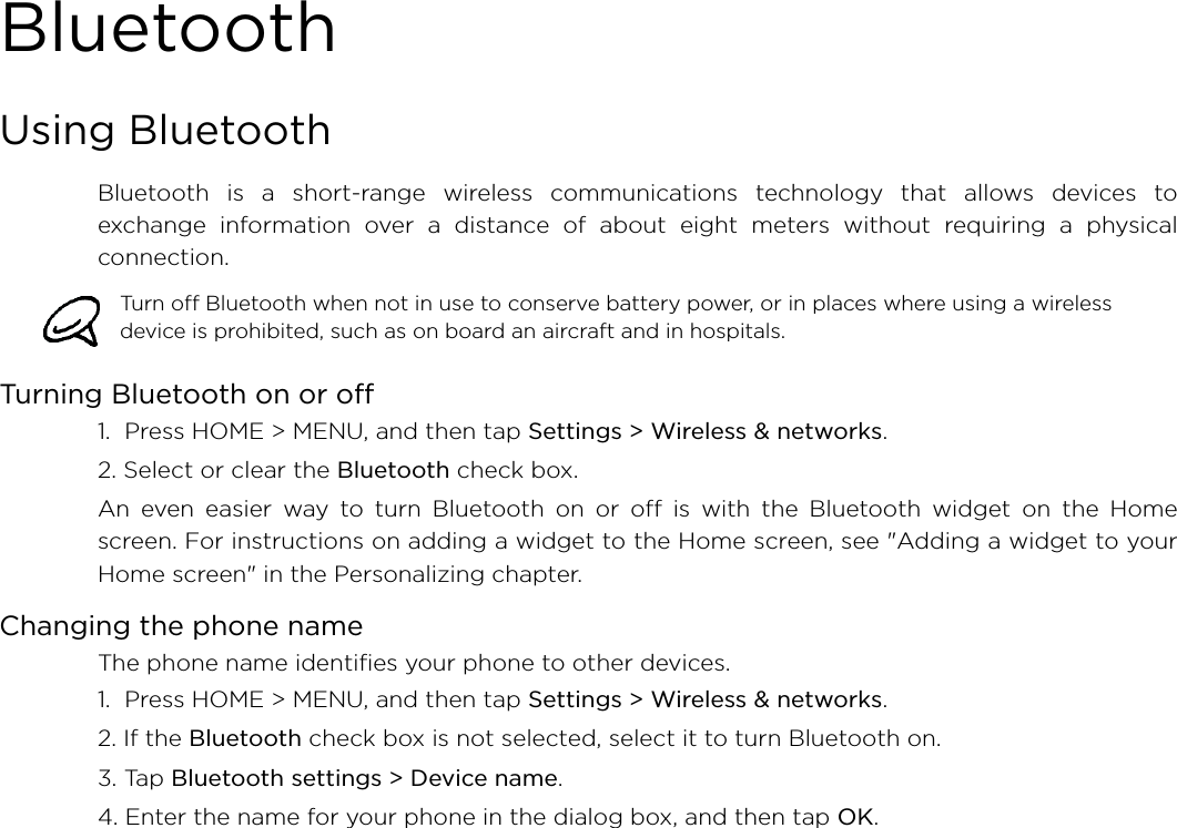 BluetoothUsing BluetoothBluetooth is a short-range wireless communications technology that allows devices toexchange information over a distance of about eight meters without requiring a physicalconnection. Turning Bluetooth on or off1.  Press HOME &gt; MENU, and then tap Settings &gt; Wireless &amp; networks.2. Select or clear the Bluetooth check box.An even easier way to turn Bluetooth on or off is with the Bluetooth widget on the Homescreen. For instructions on adding a widget to the Home screen, see &quot;Adding a widget to yourHome screen&quot; in the Personalizing chapter.Changing the phone nameThe phone name identifies your phone to other devices.1.  Press HOME &gt; MENU, and then tap Settings &gt; Wireless &amp; networks.2. If the Bluetooth check box is not selected, select it to turn Bluetooth on.3. Tap Bluetooth settings &gt; Device name.4. Enter the name for your phone in the dialog box, and then tap OK.Turn off Bluetooth when not in use to conserve battery power, or in places where using a wireless device is prohibited, such as on board an aircraft and in hospitals.