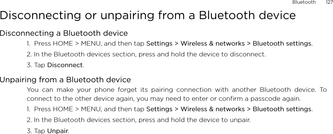 Bluetooth       127Disconnecting or unpairing from a Bluetooth deviceDisconnecting a Bluetooth device1.  Press HOME &gt; MENU, and then tap Settings &gt; Wireless &amp; networks &gt; Bluetooth settings.2. In the Bluetooth devices section, press and hold the device to disconnect.3. Tap Disconnect.Unpairing from a Bluetooth deviceYou can make your phone forget its pairing connection with another Bluetooth device. Toconnect to the other device again, you may need to enter or confirm a passcode again.1.  Press HOME &gt; MENU, and then tap Settings &gt; Wireless &amp; networks &gt; Bluetooth settings.2. In the Bluetooth devices section, press and hold the device to unpair.3. Tap Unpair.