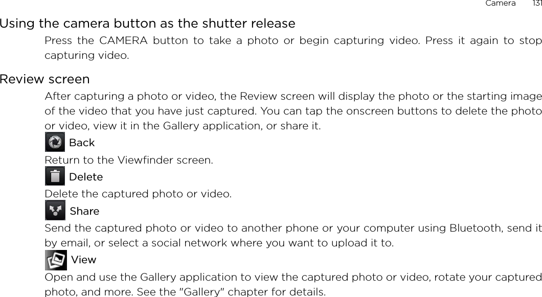 Camera       131Using the camera button as the shutter releasePress the CAMERA button to take a photo or begin capturing video. Press it again to stopcapturing video.Review screenAfter capturing a photo or video, the Review screen will display the photo or the starting imageof the video that you have just captured. You can tap the onscreen buttons to delete the photoor video, view it in the Gallery application, or share it. BackReturn to the Viewfinder screen. DeleteDelete the captured photo or video. ShareSend the captured photo or video to another phone or your computer using Bluetooth, send itby email, or select a social network where you want to upload it to. ViewOpen and use the Gallery application to view the captured photo or video, rotate your capturedphoto, and more. See the &quot;Gallery&quot; chapter for details.