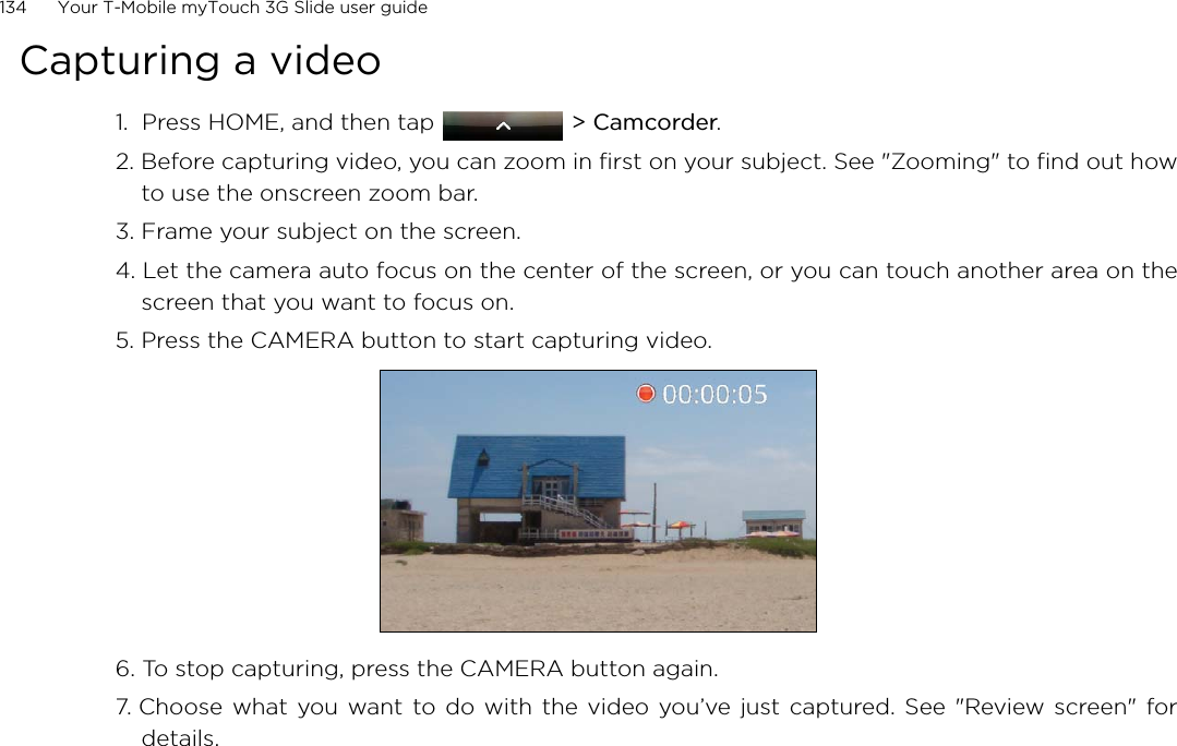 134      Your T-Mobile myTouch 3G Slide user guide Capturing a video1.  Press HOME, and then tap  &gt; Camcorder.2. Before capturing video, you can zoom in first on your subject. See &quot;Zooming&quot; to find out howto use the onscreen zoom bar.3. Frame your subject on the screen.4. Let the camera auto focus on the center of the screen, or you can touch another area on thescreen that you want to focus on.5. Press the CAMERA button to start capturing video.6. To stop capturing, press the CAMERA button again.7. Choose what you want to do with the video you’ve just captured. See &quot;Review screen&quot; fordetails.