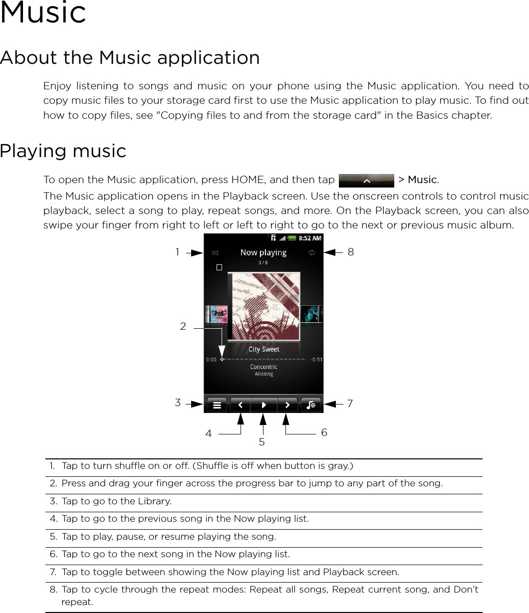 MusicAbout the Music applicationEnjoy listening to songs and music on your phone using the Music application. You need tocopy music files to your storage card first to use the Music application to play music. To find outhow to copy files, see &quot;Copying files to and from the storage card&quot; in the Basics chapter.Playing musicTo open the Music application, press HOME, and then tap   &gt; Music.The Music application opens in the Playback screen. Use the onscreen controls to control musicplayback, select a song to play, repeat songs, and more. On the Playback screen, you can alsoswipe your finger from right to left or left to right to go to the next or previous music album.1. Tap to turn shuffle on or off. (Shuffle is off when button is gray.)2. Press and drag your finger across the progress bar to jump to any part of the song.3. Tap to go to the Library.4. Tap to go to the previous song in the Now playing list.5. Tap to play, pause, or resume playing the song.6. Tap to go to the next song in the Now playing list.7. Tap to toggle between showing the Now playing list and Playback screen.8. Tap to cycle through the repeat modes: Repeat all songs, Repeat current song, and Don’trepeat.12346785