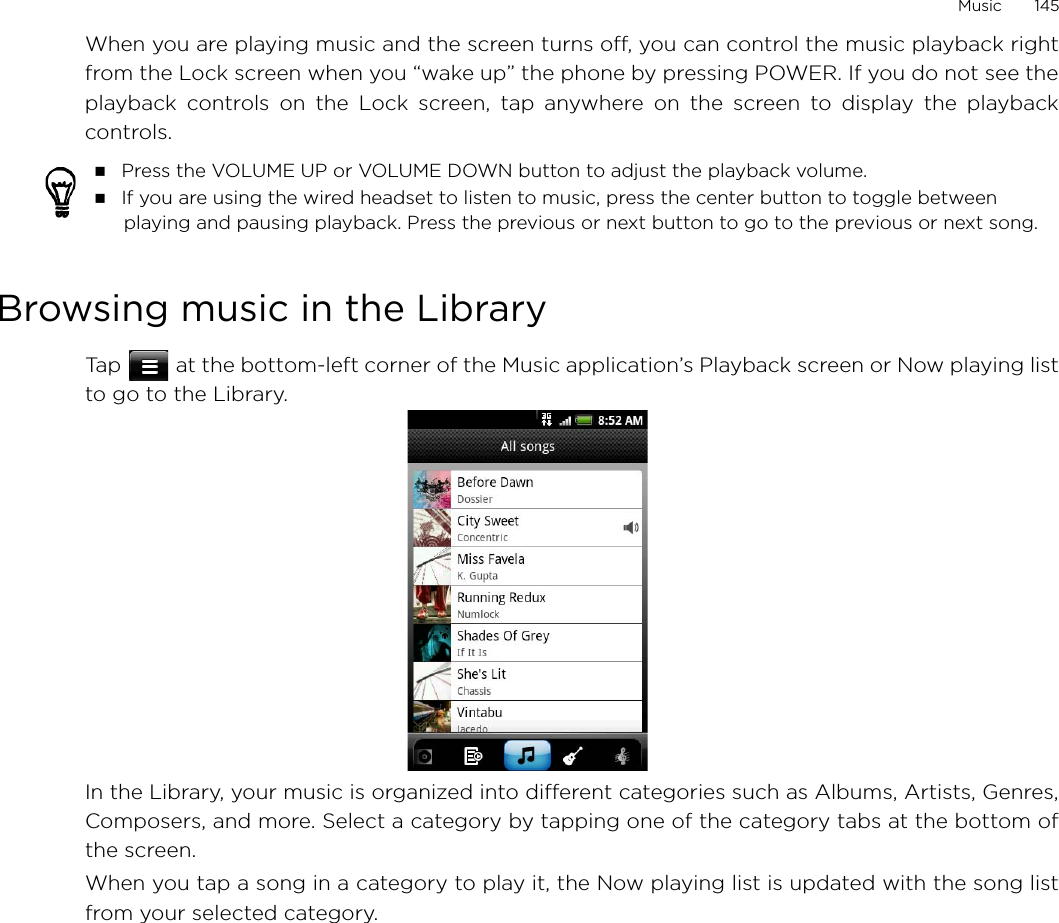Music       145When you are playing music and the screen turns off, you can control the music playback rightfrom the Lock screen when you “wake up” the phone by pressing POWER. If you do not see theplayback controls on the Lock screen, tap anywhere on the screen to display the playbackcontrols.Browsing music in the LibraryTap   at the bottom-left corner of the Music application’s Playback screen or Now playing listto go to the Library.In the Library, your music is organized into different categories such as Albums, Artists, Genres,Composers, and more. Select a category by tapping one of the category tabs at the bottom ofthe screen.When you tap a song in a category to play it, the Now playing list is updated with the song listfrom your selected category.  Press the VOLUME UP or VOLUME DOWN button to adjust the playback volume. If you are using the wired headset to listen to music, press the center button to toggle between playing and pausing playback. Press the previous or next button to go to the previous or next song. 