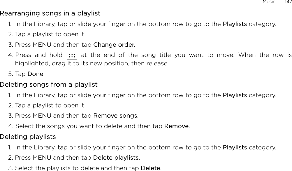 Music       147Rearranging songs in a playlist1.  In the Library, tap or slide your finger on the bottom row to go to the Playlists category.2. Tap a playlist to open it.3. Press MENU and then tap Change order.4. Press and hold   at the end of the song title you want to move. When the row ishighlighted, drag it to its new position, then release.5. Tap Done.Deleting songs from a playlist1.  In the Library, tap or slide your finger on the bottom row to go to the Playlists category.2. Tap a playlist to open it.3. Press MENU and then tap Remove songs.4. Select the songs you want to delete and then tap Remove.Deleting playlists1.  In the Library, tap or slide your finger on the bottom row to go to the Playlists category.2. Press MENU and then tap Delete playlists. 3. Select the playlists to delete and then tap Delete.