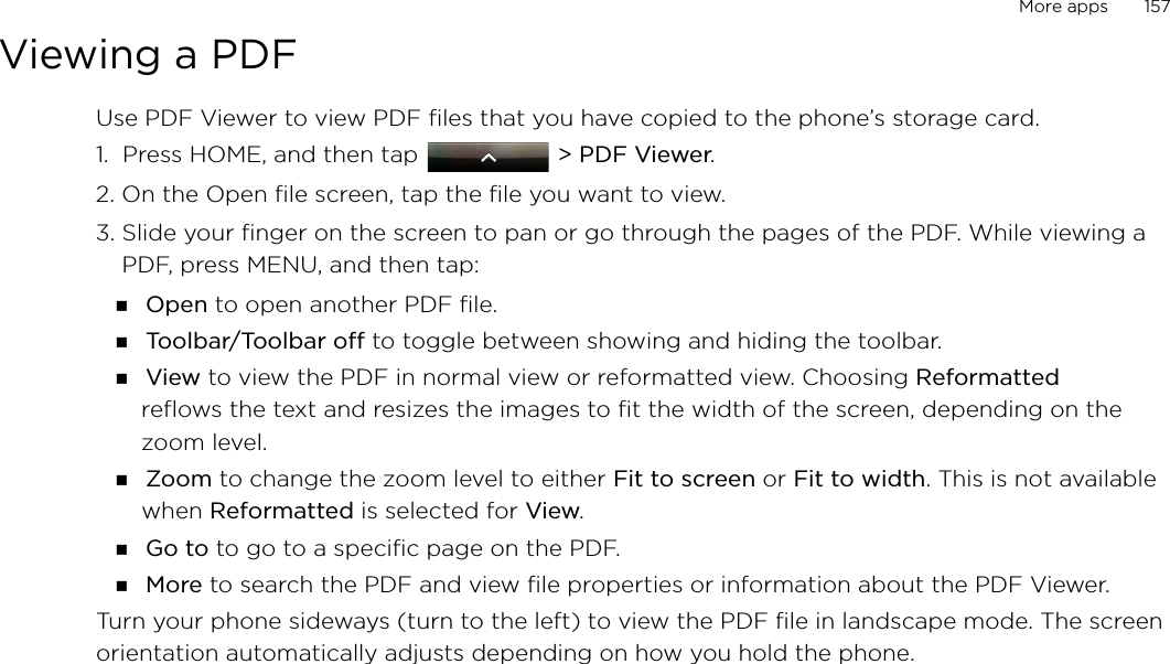More apps       157Viewing a PDFUse PDF Viewer to view PDF files that you have copied to the phone’s storage card. 1.  Press HOME, and then tap   &gt; PDF Viewer.2. On the Open file screen, tap the file you want to view. 3. Slide your finger on the screen to pan or go through the pages of the PDF. While viewing a PDF, press MENU, and then tap: Open to open another PDF file. Toolbar/Toolbar off to toggle between showing and hiding the toolbar. View to view the PDF in normal view or reformatted view. Choosing Reformatted reflows the text and resizes the images to fit the width of the screen, depending on the zoom level.  Zoom to change the zoom level to either Fit to screen or Fit to width. This is not available when Reformatted is selected for View. Go to to go to a specific page on the PDF. More to search the PDF and view file properties or information about the PDF Viewer.Turn your phone sideways (turn to the left) to view the PDF file in landscape mode. The screen orientation automatically adjusts depending on how you hold the phone. 