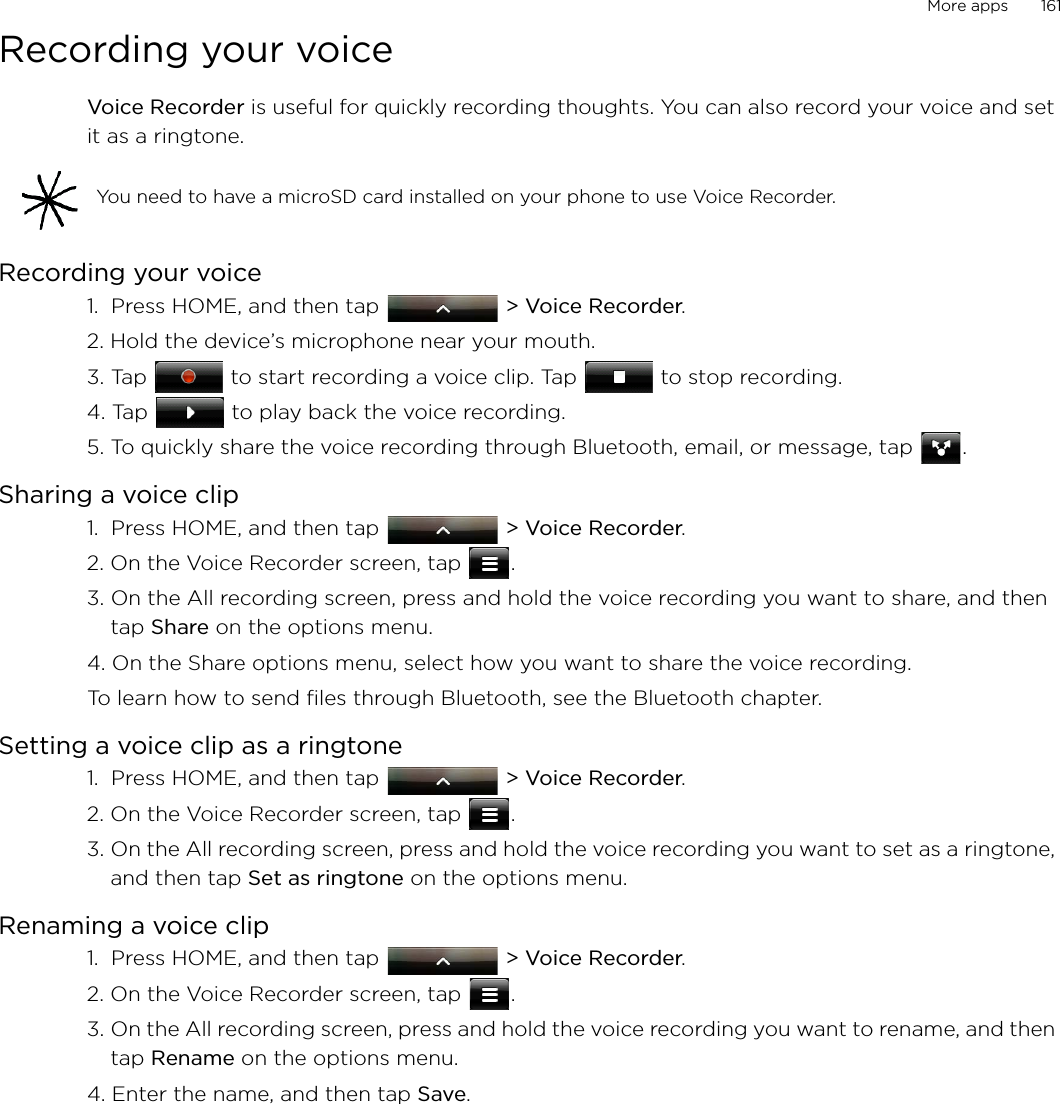 More apps       161Recording your voiceVoice Recorder is useful for quickly recording thoughts. You can also record your voice and set it as a ringtone. Recording your voice1.  Press HOME, and then tap   &gt; Voice Recorder. 2. Hold the device’s microphone near your mouth.3. Tap   to start recording a voice clip. Tap   to stop recording.4. Tap   to play back the voice recording.5. To quickly share the voice recording through Bluetooth, email, or message, tap  .Sharing a voice clip1.  Press HOME, and then tap   &gt; Voice Recorder. 2. On the Voice Recorder screen, tap  .3. On the All recording screen, press and hold the voice recording you want to share, and then tap Share on the options menu.4. On the Share options menu, select how you want to share the voice recording. To learn how to send files through Bluetooth, see the Bluetooth chapter. Setting a voice clip as a ringtone1.  Press HOME, and then tap   &gt; Voice Recorder. 2. On the Voice Recorder screen, tap  .3. On the All recording screen, press and hold the voice recording you want to set as a ringtone, and then tap Set as ringtone on the options menu.Renaming a voice clip1.  Press HOME, and then tap   &gt; Voice Recorder. 2. On the Voice Recorder screen, tap  .3. On the All recording screen, press and hold the voice recording you want to rename, and then tap Rename on the options menu.4. Enter the name, and then tap Save. You need to have a microSD card installed on your phone to use Voice Recorder. 