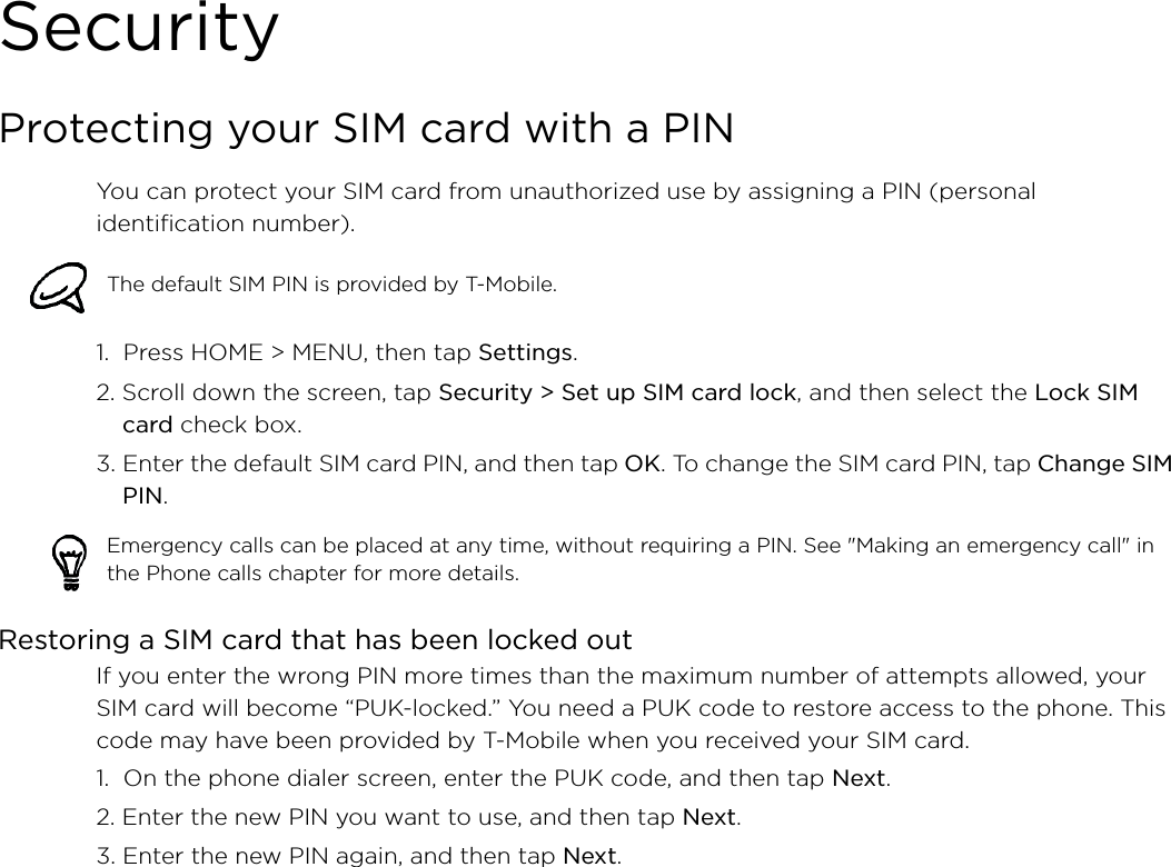SecurityProtecting your SIM card with a PINYou can protect your SIM card from unauthorized use by assigning a PIN (personal identification number).1.  Press HOME &gt; MENU, then tap Settings.2. Scroll down the screen, tap Security &gt; Set up SIM card lock, and then select the Lock SIM card check box.3. Enter the default SIM card PIN, and then tap OK. To change the SIM card PIN, tap Change SIM PIN.Restoring a SIM card that has been locked outIf you enter the wrong PIN more times than the maximum number of attempts allowed, your SIM card will become “PUK-locked.” You need a PUK code to restore access to the phone. This code may have been provided by T-Mobile when you received your SIM card.1.  On the phone dialer screen, enter the PUK code, and then tap Next.2. Enter the new PIN you want to use, and then tap Next. 3. Enter the new PIN again, and then tap Next.The default SIM PIN is provided by T-Mobile. Emergency calls can be placed at any time, without requiring a PIN. See &quot;Making an emergency call&quot; in the Phone calls chapter for more details. 