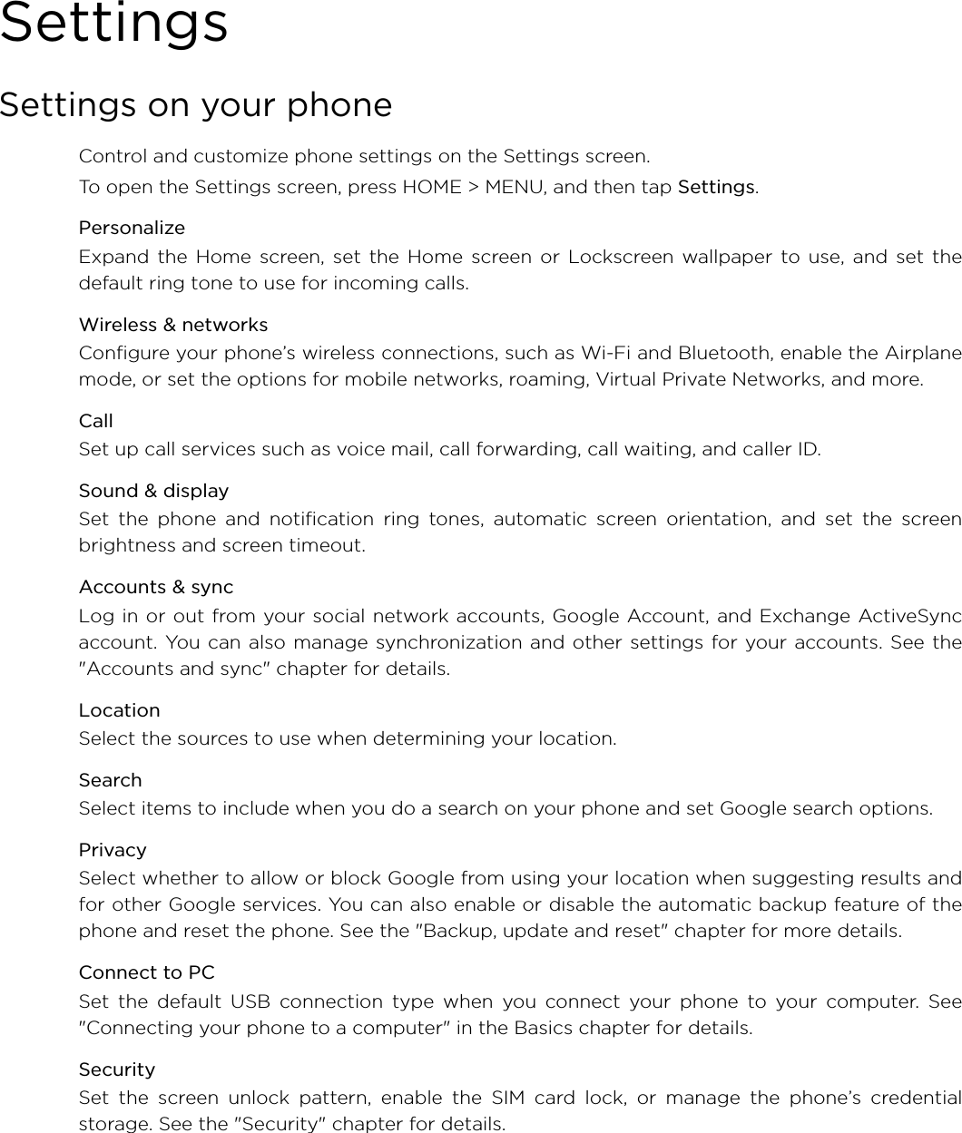 SettingsSettings on your phoneControl and customize phone settings on the Settings screen.To open the Settings screen, press HOME &gt; MENU, and then tap Settings. PersonalizeExpand the Home screen, set the Home screen or Lockscreen wallpaper to use, and set thedefault ring tone to use for incoming calls.Wireless &amp; networksConfigure your phone’s wireless connections, such as Wi-Fi and Bluetooth, enable the Airplanemode, or set the options for mobile networks, roaming, Virtual Private Networks, and more.CallSet up call services such as voice mail, call forwarding, call waiting, and caller ID.Sound &amp; displaySet the phone and notification ring tones, automatic screen orientation, and set the screenbrightness and screen timeout.Accounts &amp; syncLog in or out from your social network accounts, Google Account, and Exchange ActiveSyncaccount. You can also manage synchronization and other settings for your accounts. See the&quot;Accounts and sync&quot; chapter for details. LocationSelect the sources to use when determining your location.SearchSelect items to include when you do a search on your phone and set Google search options. PrivacySelect whether to allow or block Google from using your location when suggesting results andfor other Google services. You can also enable or disable the automatic backup feature of thephone and reset the phone. See the &quot;Backup, update and reset&quot; chapter for more details.Connect to PCSet the default USB connection type when you connect your phone to your computer. See&quot;Connecting your phone to a computer&quot; in the Basics chapter for details.SecuritySet the screen unlock pattern, enable the SIM card lock, or manage the phone’s credentialstorage. See the &quot;Security&quot; chapter for details.