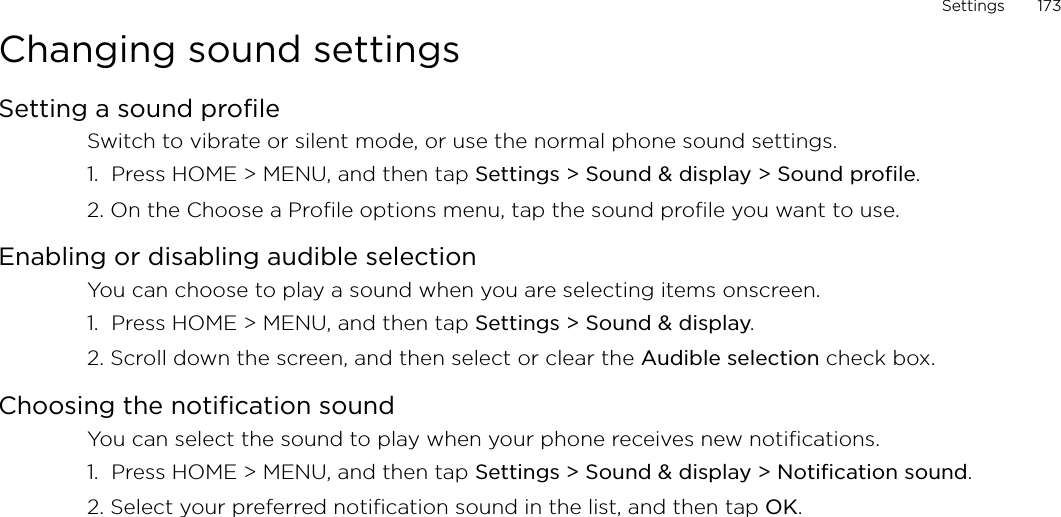 Settings       173Changing sound settingsSetting a sound profileSwitch to vibrate or silent mode, or use the normal phone sound settings.1.  Press HOME &gt; MENU, and then tap Settings &gt; Sound &amp; display &gt; Sound profile.2. On the Choose a Profile options menu, tap the sound profile you want to use. Enabling or disabling audible selectionYou can choose to play a sound when you are selecting items onscreen.1.  Press HOME &gt; MENU, and then tap Settings &gt; Sound &amp; display.2. Scroll down the screen, and then select or clear the Audible selection check box.Choosing the notification soundYou can select the sound to play when your phone receives new notifications.1.  Press HOME &gt; MENU, and then tap Settings &gt; Sound &amp; display &gt; Notification sound.2. Select your preferred notification sound in the list, and then tap OK.