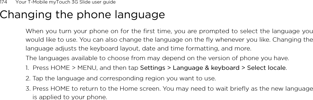 174      Your T-Mobile myTouch 3G Slide user guide Changing the phone languageWhen you turn your phone on for the first time, you are prompted to select the language youwould like to use. You can also change the language on the fly whenever you like. Changing thelanguage adjusts the keyboard layout, date and time formatting, and more.The languages available to choose from may depend on the version of phone you have.1.  Press HOME &gt; MENU, and then tap Settings &gt; Language &amp; keyboard &gt; Select locale.2. Tap the language and corresponding region you want to use.3. Press HOME to return to the Home screen. You may need to wait briefly as the new languageis applied to your phone.