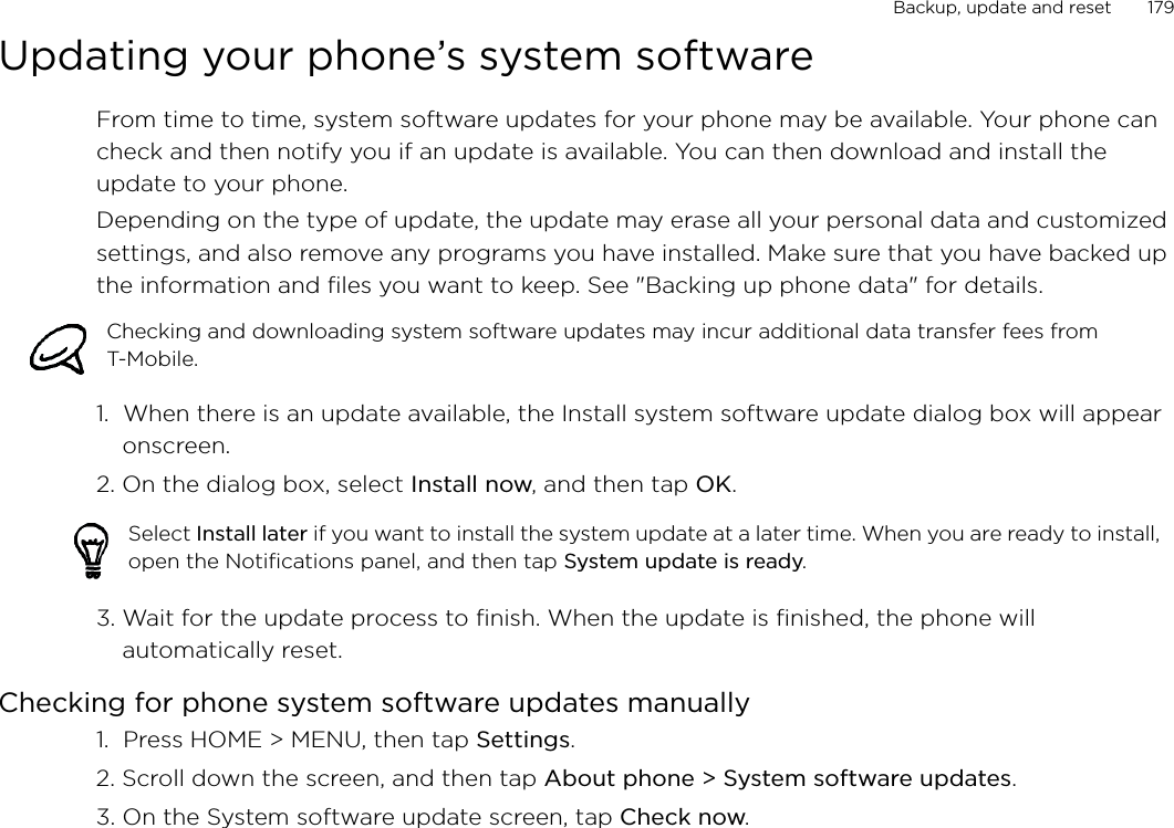 Backup, update and reset       179Updating your phone’s system softwareFrom time to time, system software updates for your phone may be available. Your phone can check and then notify you if an update is available. You can then download and install the update to your phone.Depending on the type of update, the update may erase all your personal data and customized settings, and also remove any programs you have installed. Make sure that you have backed up the information and files you want to keep. See &quot;Backing up phone data&quot; for details. 1.  When there is an update available, the Install system software update dialog box will appear onscreen.2. On the dialog box, select Install now, and then tap OK.3. Wait for the update process to finish. When the update is finished, the phone will automatically reset. Checking for phone system software updates manually1.  Press HOME &gt; MENU, then tap Settings.2. Scroll down the screen, and then tap About phone &gt; System software updates.3. On the System software update screen, tap Check now. Checking and downloading system software updates may incur additional data transfer fees from T-Mobile.   Select Install later if you want to install the system update at a later time. When you are ready to install, open the Notifications panel, and then tap System update is ready. 