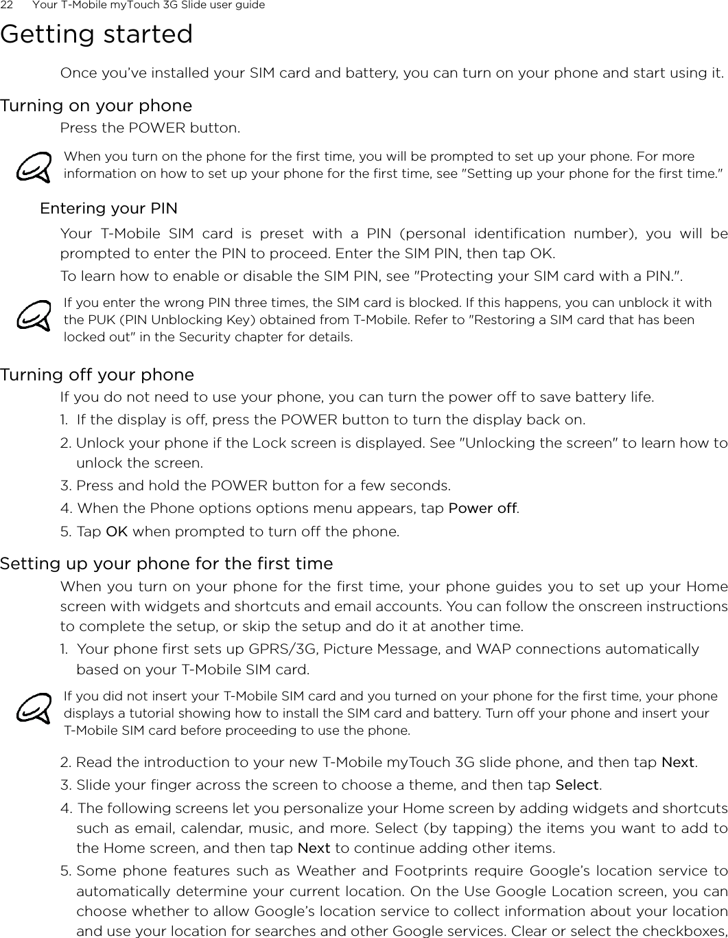 22      Your T-Mobile myTouch 3G Slide user guideGetting startedOnce you’ve installed your SIM card and battery, you can turn on your phone and start using it.Turning on your phonePress the POWER button.Entering your PIN Your T-Mobile SIM card is preset with a PIN (personal identification number), you will beprompted to enter the PIN to proceed. Enter the SIM PIN, then tap OK.To learn how to enable or disable the SIM PIN, see &quot;Protecting your SIM card with a PIN.&quot;.Turning off your phoneIf you do not need to use your phone, you can turn the power off to save battery life.1.  If the display is off, press the POWER button to turn the display back on.2. Unlock your phone if the Lock screen is displayed. See &quot;Unlocking the screen&quot; to learn how tounlock the screen.3. Press and hold the POWER button for a few seconds.4. When the Phone options options menu appears, tap Power off.5. Tap OK when prompted to turn off the phone.Setting up your phone for the first timeWhen you turn on your phone for the first time, your phone guides you to set up your Homescreen with widgets and shortcuts and email accounts. You can follow the onscreen instructionsto complete the setup, or skip the setup and do it at another time.1.  Your phone first sets up GPRS/3G, Picture Message, and WAP connections automatically based on your T-Mobile SIM card.2. Read the introduction to your new T-Mobile myTouch 3G slide phone, and then tap Next. 3. Slide your finger across the screen to choose a theme, and then tap Select.4. The following screens let you personalize your Home screen by adding widgets and shortcutssuch as email, calendar, music, and more. Select (by tapping) the items you want to add tothe Home screen, and then tap Next to continue adding other items.5. Some phone features such as Weather and Footprints require Google’s location service toautomatically determine your current location. On the Use Google Location screen, you canchoose whether to allow Google’s location service to collect information about your locationand use your location for searches and other Google services. Clear or select the checkboxes,When you turn on the phone for the first time, you will be prompted to set up your phone. For more information on how to set up your phone for the first time, see &quot;Setting up your phone for the first time.&quot;If you enter the wrong PIN three times, the SIM card is blocked. If this happens, you can unblock it with the PUK (PIN Unblocking Key) obtained from T-Mobile. Refer to &quot;Restoring a SIM card that has been locked out&quot; in the Security chapter for details. If you did not insert your T-Mobile SIM card and you turned on your phone for the first time, your phone displays a tutorial showing how to install the SIM card and battery. Turn off your phone and insert your T-Mobile SIM card before proceeding to use the phone. 