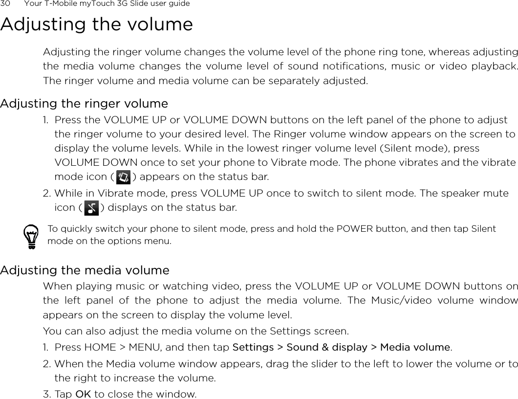 30      Your T-Mobile myTouch 3G Slide user guideAdjusting the volumeAdjusting the ringer volume changes the volume level of the phone ring tone, whereas adjustingthe media volume changes the volume level of sound notifications, music or video playback.The ringer volume and media volume can be separately adjusted.Adjusting the ringer volume1.  Press the VOLUME UP or VOLUME DOWN buttons on the left panel of the phone to adjust the ringer volume to your desired level. The Ringer volume window appears on the screen to display the volume levels. While in the lowest ringer volume level (Silent mode), press VOLUME DOWN once to set your phone to Vibrate mode. The phone vibrates and the vibrate mode icon ( ) appears on the status bar.2. While in Vibrate mode, press VOLUME UP once to switch to silent mode. The speaker mute icon ( ) displays on the status bar.Adjusting the media volumeWhen playing music or watching video, press the VOLUME UP or VOLUME DOWN buttons onthe left panel of the phone to adjust the media volume. The Music/video volume windowappears on the screen to display the volume level. You can also adjust the media volume on the Settings screen. 1.  Press HOME &gt; MENU, and then tap Settings &gt; Sound &amp; display &gt; Media volume.2. When the Media volume window appears, drag the slider to the left to lower the volume or tothe right to increase the volume.3. Tap OK to close the window.To quickly switch your phone to silent mode, press and hold the POWER button, and then tap Silent mode on the options menu.