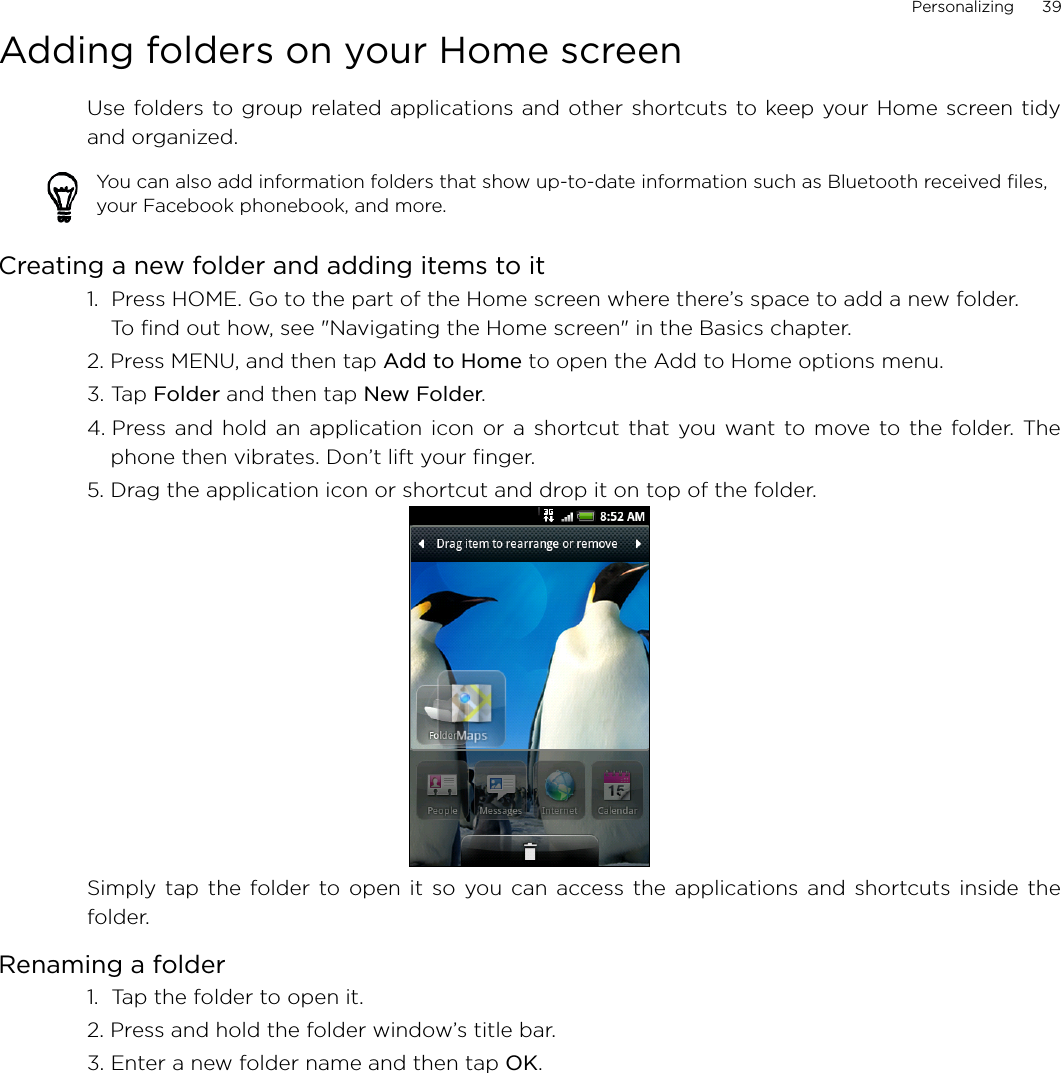 Personalizing      39Adding folders on your Home screenUse folders to group related applications and other shortcuts to keep your Home screen tidyand organized.Creating a new folder and adding items to it1.  Press HOME. Go to the part of the Home screen where there’s space to add a new folder. To find out how, see &quot;Navigating the Home screen&quot; in the Basics chapter.2. Press MENU, and then tap Add to Home to open the Add to Home options menu.3. Tap Folder and then tap New Folder.4. Press and hold an application icon or a shortcut that you want to move to the folder. Thephone then vibrates. Don’t lift your finger.5. Drag the application icon or shortcut and drop it on top of the folder.Simply tap the folder to open it so you can access the applications and shortcuts inside thefolder.Renaming a folder1.  Tap the folder to open it.2. Press and hold the folder window’s title bar.3. Enter a new folder name and then tap OK.You can also add information folders that show up-to-date information such as Bluetooth received files, your Facebook phonebook, and more.