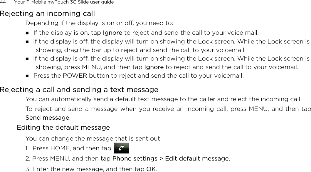 44      Your T-Mobile myTouch 3G Slide user guide Rejecting an incoming callDepending if the display is on or off, you need to: If the display is on, tap Ignore to reject and send the call to your voice mail. If the display is off, the display will turn on showing the Lock screen. While the Lock screen is showing, drag the bar up to reject and send the call to your voicemail. If the display is off, the display will turn on showing the Lock screen. While the Lock screen is showing, press MENU, and then tap Ignore to reject and send the call to your voicemail.  Press the POWER button to reject and send the call to your voicemail. Rejecting a call and sending a text messageYou can automatically send a default text message to the caller and reject the incoming call. To reject and send a message when you receive an incoming call, press MENU, and then tapSend message. Editing the default messageYou can change the message that is sent out. 1.  Press HOME, and then tap  .2. Press MENU, and then tap Phone settings &gt; Edit default message.3. Enter the new message, and then tap OK. 