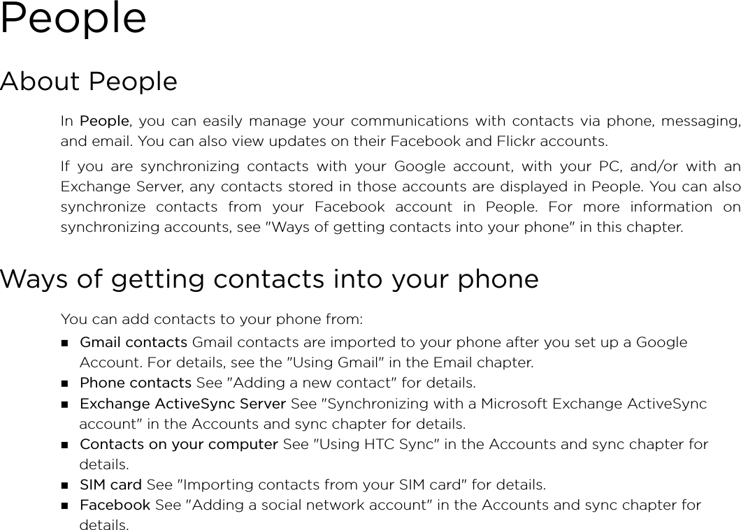 PeopleAbout PeopleIn People, you can easily manage your communications with contacts via phone, messaging,and email. You can also view updates on their Facebook and Flickr accounts.If you are synchronizing contacts with your Google account, with your PC, and/or with anExchange Server, any contacts stored in those accounts are displayed in People. You can alsosynchronize contacts from your Facebook account in People. For more information onsynchronizing accounts, see &quot;Ways of getting contacts into your phone&quot; in this chapter.Ways of getting contacts into your phoneYou can add contacts to your phone from: Gmail contacts Gmail contacts are imported to your phone after you set up a Google Account. For details, see the &quot;Using Gmail&quot; in the Email chapter. Phone contacts See &quot;Adding a new contact&quot; for details. Exchange ActiveSync Server See &quot;Synchronizing with a Microsoft Exchange ActiveSync account&quot; in the Accounts and sync chapter for details. Contacts on your computer See &quot;Using HTC Sync&quot; in the Accounts and sync chapter for details. SIM card See &quot;Importing contacts from your SIM card&quot; for details. Facebook See &quot;Adding a social network account&quot; in the Accounts and sync chapter for details. 