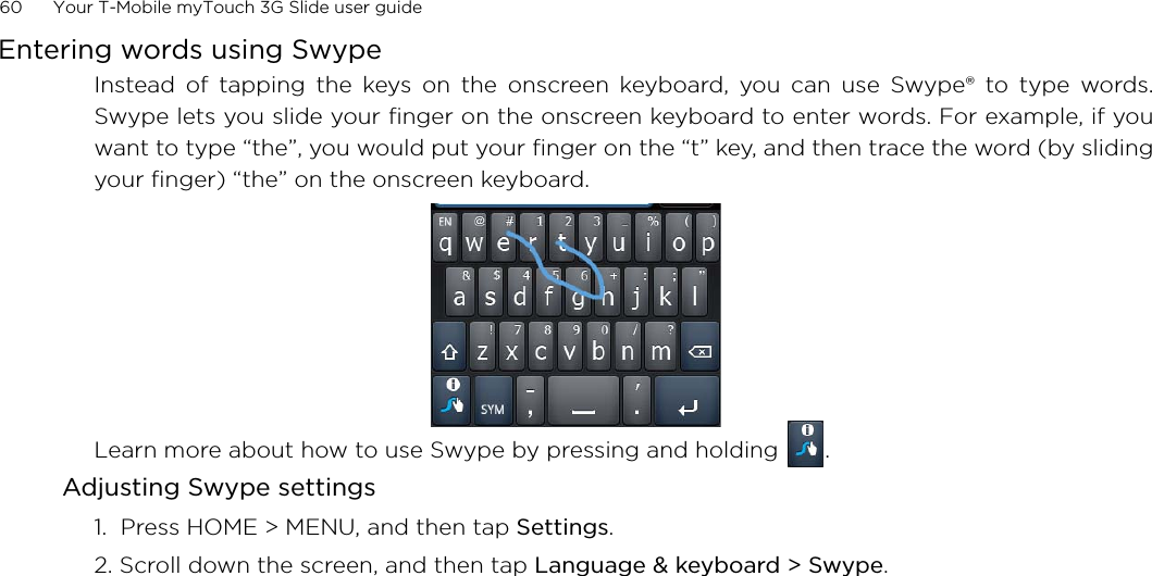 60      Your T-Mobile myTouch 3G Slide user guide Entering words using SwypeInstead of tapping the keys on the onscreen keyboard, you can use Swype® to type words.Swype lets you slide your finger on the onscreen keyboard to enter words. For example, if youwant to type “the”, you would put your finger on the “t” key, and then trace the word (by slidingyour finger) “the” on the onscreen keyboard.Learn more about how to use Swype by pressing and holding  .Adjusting Swype settings1.  Press HOME &gt; MENU, and then tap Settings.2. Scroll down the screen, and then tap Language &amp; keyboard &gt; Swype.