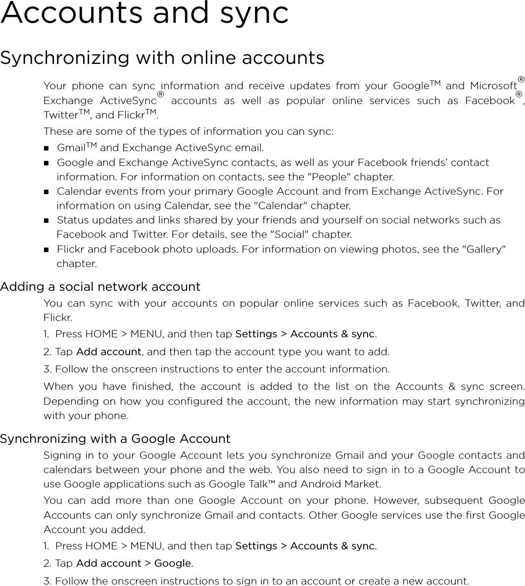 Accounts and syncSynchronizing with online accountsYour phone can sync information and receive updates from your GoogleTM and Microsoft®Exchange ActiveSync® accounts as well as popular online services such as Facebook®,TwitterTM, and FlickrTM. These are some of the types of information you can sync: GmailTM and Exchange ActiveSync email. Google and Exchange ActiveSync contacts, as well as your Facebook friends’ contact information. For information on contacts, see the &quot;People&quot; chapter. Calendar events from your primary Google Account and from Exchange ActiveSync. For information on using Calendar, see the &quot;Calendar&quot; chapter. Status updates and links shared by your friends and yourself on social networks such as Facebook and Twitter. For details, see the &quot;Social&quot; chapter. Flickr and Facebook photo uploads. For information on viewing photos, see the &quot;Gallery&quot; chapter.Adding a social network accountYou can sync with your accounts on popular online services such as Facebook, Twitter, andFlickr.1.  Press HOME &gt; MENU, and then tap Settings &gt; Accounts &amp; sync. 2. Tap Add account, and then tap the account type you want to add.3. Follow the onscreen instructions to enter the account information.When you have finished, the account is added to the list on the Accounts &amp; sync screen.Depending on how you configured the account, the new information may start synchronizingwith your phone.Synchronizing with a Google AccountSigning in to your Google Account lets you synchronize Gmail and your Google contacts andcalendars between your phone and the web. You also need to sign in to a Google Account touse Google applications such as Google Talk™ and Android Market.You can add more than one Google Account on your phone. However, subsequent GoogleAccounts can only synchronize Gmail and contacts. Other Google services use the first GoogleAccount you added.1.  Press HOME &gt; MENU, and then tap Settings &gt; Accounts &amp; sync. 2. Tap Add account &gt; Google.3. Follow the onscreen instructions to sign in to an account or create a new account.
