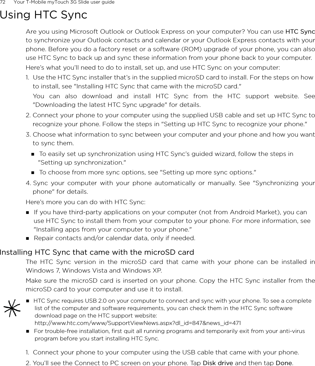 72      Your T-Mobile myTouch 3G Slide user guide Using HTC SyncAre you using Microsoft Outlook or Outlook Express on your computer? You can use HTC Syncto synchronize your Outlook contacts and calendar or your Outlook Express contacts with yourphone. Before you do a factory reset or a software (ROM) upgrade of your phone, you can alsouse HTC Sync to back up and sync these information from your phone back to your computer.Here’s what you’ll need to do to install, set up, and use HTC Sync on your computer:1.  Use the HTC Sync installer that’s in the supplied microSD card to install. For the steps on how to install, see &quot;Installing HTC Sync that came with the microSD card.&quot;You can also download and install HTC Sync from the HTC support website. See&quot;Downloading the latest HTC Sync upgrade&quot; for details.2. Connect your phone to your computer using the supplied USB cable and set up HTC Sync torecognize your phone. Follow the steps in &quot;Setting up HTC Sync to recognize your phone.&quot;3. Choose what information to sync between your computer and your phone and how you wantto sync them. To easily set up synchronization using HTC Sync’s guided wizard, follow the steps in &quot;Setting up synchronization.&quot; To choose from more sync options, see &quot;Setting up more sync options.&quot;4. Sync your computer with your phone automatically or manually. See &quot;Synchronizing yourphone&quot; for details.Here’s more you can do with HTC Sync: If you have third-party applications on your computer (not from Android Market), you can use HTC Sync to install them from your computer to your phone. For more information, see &quot;Installing apps from your computer to your phone.&quot; Repair contacts and/or calendar data, only if needed.Installing HTC Sync that came with the microSD cardThe HTC Sync version in the microSD card that came with your phone can be installed inWindows 7, Windows Vista and Windows XP.Make sure the microSD card is inserted on your phone. Copy the HTC Sync installer from themicroSD card to your computer and use it to install.1.  Connect your phone to your computer using the USB cable that came with your phone.2. You’ll see the Connect to PC screen on your phone. Tap Disk drive and then tap Done. HTC Sync requires USB 2.0 on your computer to connect and sync with your phone. To see a complete list of the computer and software requirements, you can check them in the HTC Sync software download page on the HTC support website:http://www.htc.com/www/SupportViewNews.aspx?dl_id=847&amp;news_id=471 For trouble-free installation, first quit all running programs and temporarily exit from your anti-virus program before you start installing HTC Sync. 
