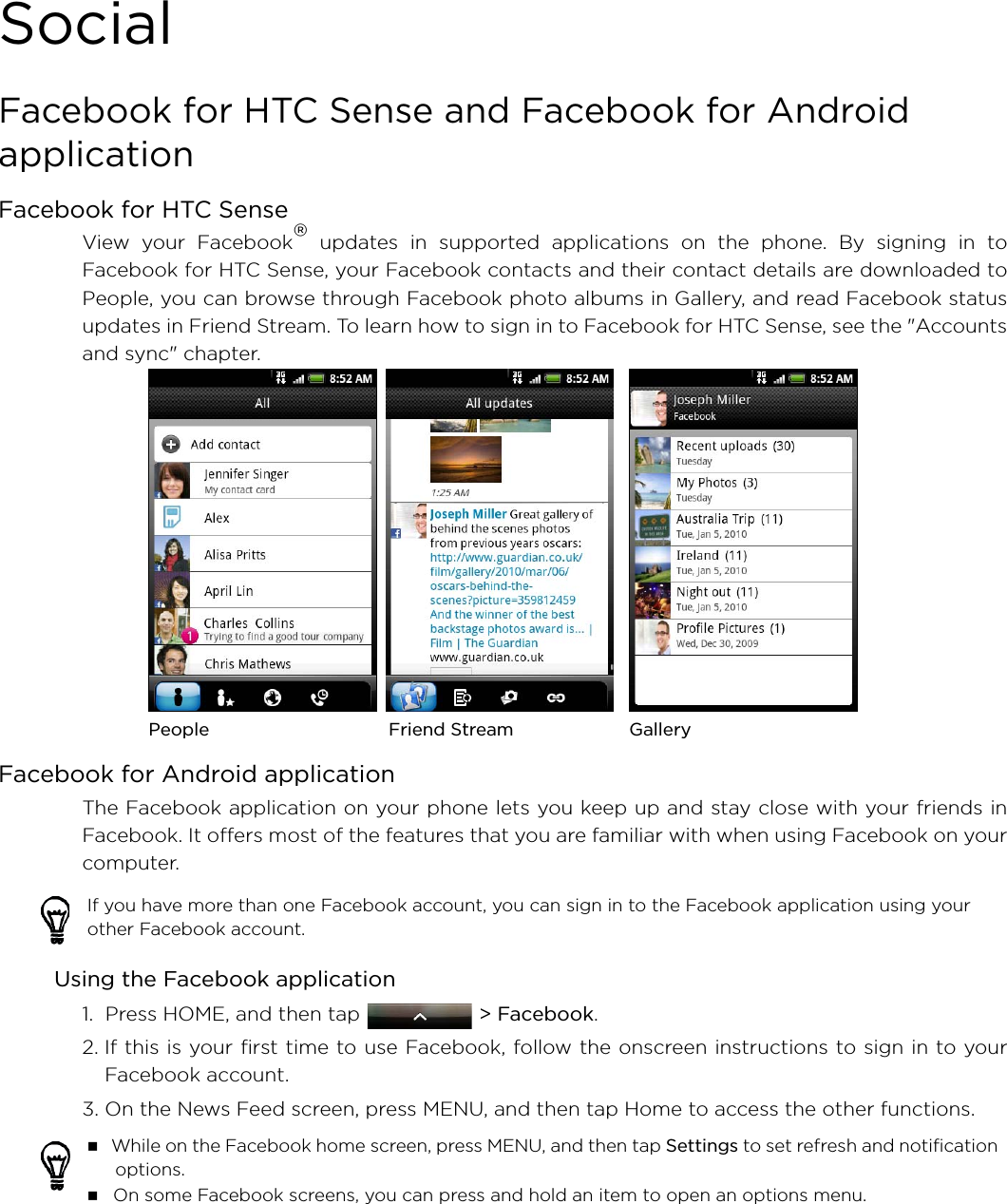 SocialFacebook for HTC Sense and Facebook for Android applicationFacebook for HTC SenseView your Facebook® updates in supported applications on the phone. By signing in toFacebook for HTC Sense, your Facebook contacts and their contact details are downloaded toPeople, you can browse through Facebook photo albums in Gallery, and read Facebook statusupdates in Friend Stream. To learn how to sign in to Facebook for HTC Sense, see the &quot;Accountsand sync&quot; chapter. Facebook for Android applicationThe Facebook application on your phone lets you keep up and stay close with your friends inFacebook. It offers most of the features that you are familiar with when using Facebook on yourcomputer.Using the Facebook application1.  Press HOME, and then tap  &gt; Facebook.2. If this is your first time to use Facebook, follow the onscreen instructions to sign in to yourFacebook account.3. On the News Feed screen, press MENU, and then tap Home to access the other functions.If you have more than one Facebook account, you can sign in to the Facebook application using your other Facebook account.  While on the Facebook home screen, press MENU, and then tap Settings to set refresh and notification options. On some Facebook screens, you can press and hold an item to open an options menu. People Friend Stream Gallery
