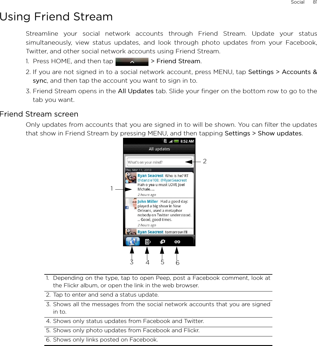 Social      81Using Friend StreamStreamline your social network accounts through Friend Stream. Update your statussimultaneously, view status updates, and look through photo updates from your Facebook,Twitter, and other social network accounts using Friend Stream. 1.  Press HOME, and then tap  &gt; Friend Stream.2. If you are not signed in to a social network account, press MENU, tap Settings &gt; Accounts &amp;sync, and then tap the account you want to sign in to.3. Friend Stream opens in the All Updates tab. Slide your finger on the bottom row to go to thetab you want.Friend Stream screenOnly updates from accounts that you are signed in to will be shown. You can filter the updatesthat show in Friend Stream by pressing MENU, and then tapping Settings &gt; Show updates.1. Depending on the type, tap to open Peep, post a Facebook comment, look atthe Flickr album, or open the link in the web browser. 2. Tap to enter and send a status update. 3. Shows all the messages from the social network accounts that you are signedin to.4. Shows only status updates from Facebook and Twitter. 5. Shows only photo updates from Facebook and Flickr. 6. Shows only links posted on Facebook. 123456