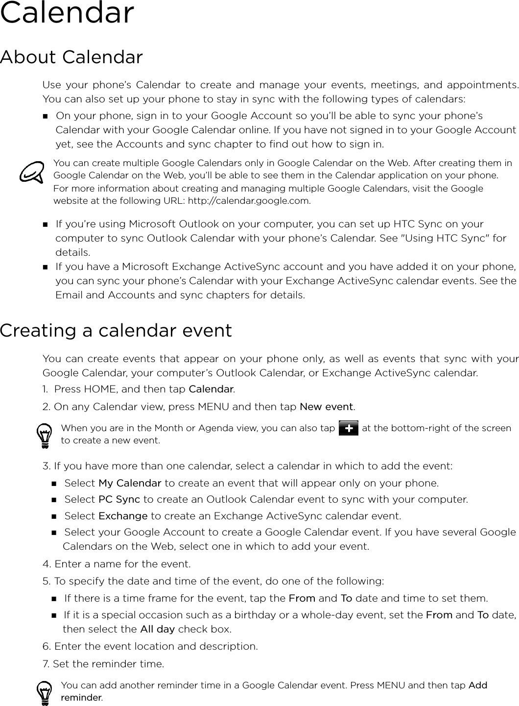 CalendarAbout CalendarUse your phone’s Calendar to create and manage your events, meetings, and appointments.You can also set up your phone to stay in sync with the following types of calendars: On your phone, sign in to your Google Account so you’ll be able to sync your phone’s Calendar with your Google Calendar online. If you have not signed in to your Google Account yet, see the Accounts and sync chapter to find out how to sign in. If you’re using Microsoft Outlook on your computer, you can set up HTC Sync on your computer to sync Outlook Calendar with your phone’s Calendar. See &quot;Using HTC Sync&quot; for details. If you have a Microsoft Exchange ActiveSync account and you have added it on your phone, you can sync your phone’s Calendar with your Exchange ActiveSync calendar events. See the Email and Accounts and sync chapters for details.Creating a calendar eventYou can create events that appear on your phone only, as well as events that sync with yourGoogle Calendar, your computer’s Outlook Calendar, or Exchange ActiveSync calendar.1.  Press HOME, and then tap Calendar.2. On any Calendar view, press MENU and then tap New event.3. If you have more than one calendar, select a calendar in which to add the event: Select My Calendar to create an event that will appear only on your phone. Select PC Sync to create an Outlook Calendar event to sync with your computer. Select Exchange to create an Exchange ActiveSync calendar event. Select your Google Account to create a Google Calendar event. If you have several Google Calendars on the Web, select one in which to add your event.4. Enter a name for the event.5. To specify the date and time of the event, do one of the following: If there is a time frame for the event, tap the From and To date and time to set them. If it is a special occasion such as a birthday or a whole-day event, set the From and To date, then select the All day check box.6. Enter the event location and description.7. Set the reminder time.You can create multiple Google Calendars only in Google Calendar on the Web. After creating them in Google Calendar on the Web, you’ll be able to see them in the Calendar application on your phone.For more information about creating and managing multiple Google Calendars, visit the Google website at the following URL: http://calendar.google.com.When you are in the Month or Agenda view, you can also tap  at the bottom-right of the screen to create a new event.You can add another reminder time in a Google Calendar event. Press MENU and then tap Add reminder.