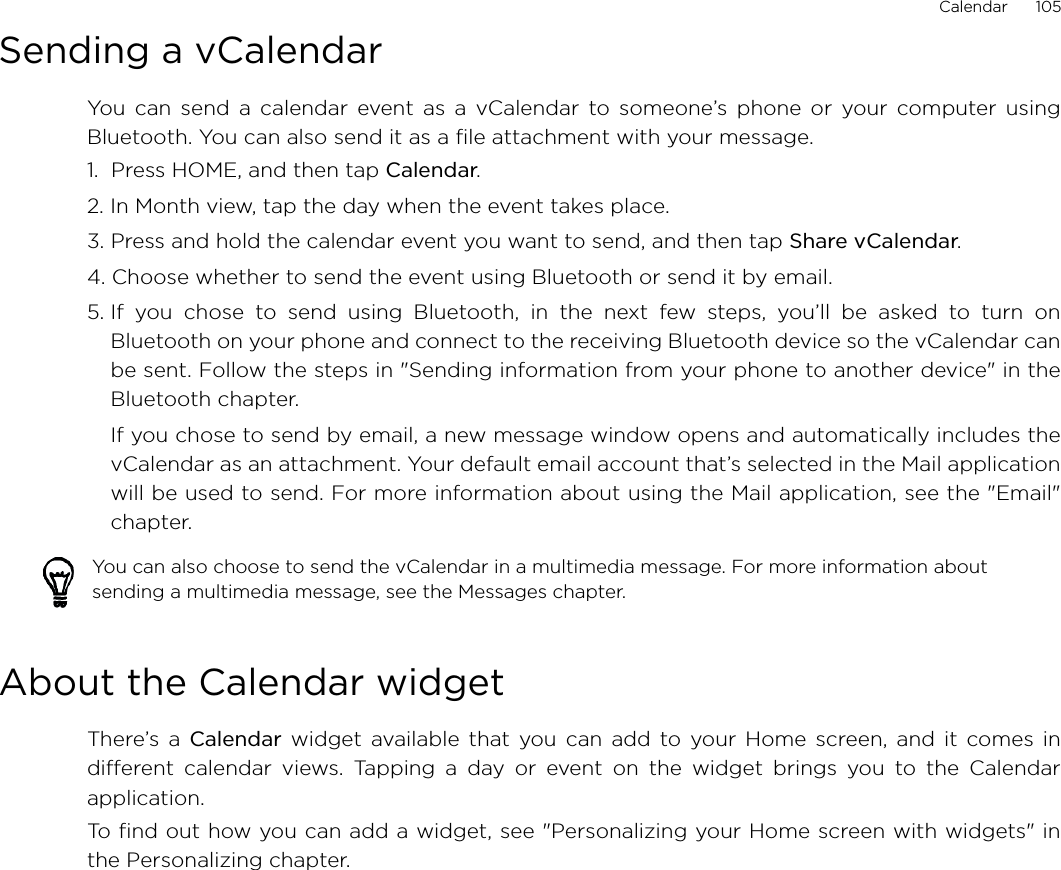 Calendar      105Sending a vCalendarYou can send a calendar event as a vCalendar to someone’s phone or your computer usingBluetooth. You can also send it as a file attachment with your message.1.  Press HOME, and then tap Calendar.2. In Month view, tap the day when the event takes place.3. Press and hold the calendar event you want to send, and then tap Share vCalendar.4. Choose whether to send the event using Bluetooth or send it by email.5. If you chose to send using Bluetooth, in the next few steps, you’ll be asked to turn onBluetooth on your phone and connect to the receiving Bluetooth device so the vCalendar canbe sent. Follow the steps in &quot;Sending information from your phone to another device&quot; in theBluetooth chapter.If you chose to send by email, a new message window opens and automatically includes thevCalendar as an attachment. Your default email account that’s selected in the Mail applicationwill be used to send. For more information about using the Mail application, see the &quot;Email&quot;chapter.About the Calendar widgetThere’s a Calendar widget available that you can add to your Home screen, and it comes indifferent calendar views. Tapping a day or event on the widget brings you to the Calendarapplication.To find out how you can add a widget, see &quot;Personalizing your Home screen with widgets&quot; inthe Personalizing chapter.You can also choose to send the vCalendar in a multimedia message. For more information about sending a multimedia message, see the Messages chapter.
