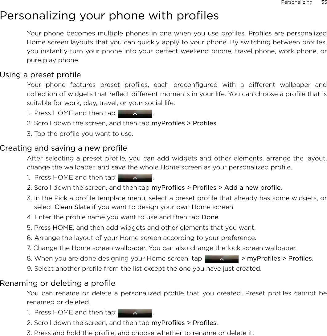 Personalizing      35Personalizing your phone with profiles Your phone becomes multiple phones in one when you use profiles. Profiles are personalizedHome screen layouts that you can quickly apply to your phone. By switching between profiles,you instantly turn your phone into your perfect weekend phone, travel phone, work phone, orpure play phone. Using a preset profileYour phone features preset profiles, each preconfigured with a different wallpaper andcollection of widgets that reflect different moments in your life. You can choose a profile that issuitable for work, play, travel, or your social life.1.  Press HOME and then tap  .2. Scroll down the screen, and then tap myProfiles &gt; Profiles.  3. Tap the profile you want to use.   Creating and saving a new profileAfter selecting a preset profile, you can add widgets and other elements, arrange the layout,change the wallpaper, and save the whole Home screen as your personalized profile.1.  Press HOME and then tap  .2. Scroll down the screen, and then tap myProfiles &gt; Profiles &gt; Add a new profile.3. In the Pick a profile template menu, select a preset profile that already has some widgets, orselect Clean Slate if you want to design your own Home screen.4. Enter the profile name you want to use and then tap Done. 5. Press HOME, and then add widgets and other elements that you want.6. Arrange the layout of your Home screen according to your preference.7. Change the Home screen wallpaper. You can also change the lock screen wallpaper.8. When you are done designing your Home screen, tap   &gt; myProfiles &gt; Profiles.9. Select another profile from the list except the one you have just created. Renaming or deleting a profileYou can rename or delete a personalized profile that you created. Preset profiles cannot berenamed or deleted. 1.  Press HOME and then tap  .2. Scroll down the screen, and then tap myProfiles &gt; Profiles.3. Press and hold the profile, and choose whether to rename or delete it.