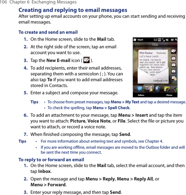 106  Chapter 6  Exchanging MessagesCreating and replying to email messagesAfter setting up email accounts on your phone, you can start sending and receiving email messages.To create and send an email1.  On the Home screen, slide to the Mail tab.2.   At the right side of the screen, tap an email account you want to use.3.  Tap the New E-mail icon (   ).4.  To add recipients, enter their email addresses, separating them with a semicolon ( ; ). You can also tap To if you want to add email addresses stored in Contacts.5.  Enter a subject and compose your message.Tips • To choose from preset messages, tap Menu &gt; My Text and tap a desired message. • To check the spelling, tap Menu &gt; Spell Check.6.  To add an attachment to your message, tap Menu &gt; Insert and tap the item you want to attach: Picture, Voice Note, or File. Select the file or picture you want to attach, or record a voice note.7.  When finished composing the message, tap Send.Tips  •  For more information about entering text and symbols, see Chapter 4. • If you are working offline, email messages are moved to the Outbox folder and will be sent the next time you connect.To reply to or forward an email1.  On the Home screen, slide to the Mail tab, select the email account, and then tap Inbox.2.  Open the message and tap Menu &gt; Reply, Menu &gt; Reply All, or Menu &gt; Forward.3.  Enter your reply message, and then tap Send.