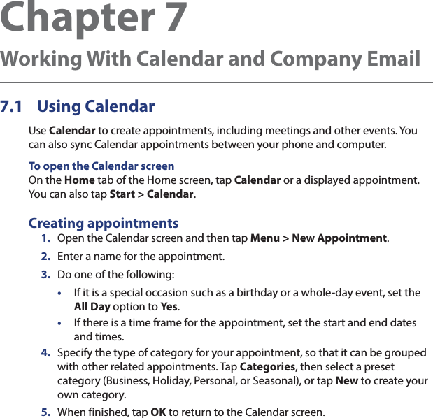 Chapter 7   Working With Calendar and Company Email7.1 Using CalendarUse Calendar to create appointments, including meetings and other events. You can also sync Calendar appointments between your phone and computer.To open the Calendar screenOn the Home tab of the Home screen, tap Calendar or a displayed appointment. You can also tap Start &gt; Calendar.Creating appointments1.  Open the Calendar screen and then tap Menu &gt; New Appointment.2.  Enter a name for the appointment.3.  Do one of the following:•  If it is a special occasion such as a birthday or a whole-day event, set the All Day option to Yes.•  If there is a time frame for the appointment, set the start and end dates and times.4.  Specify the type of category for your appointment, so that it can be grouped with other related appointments. Tap Categories, then select a preset category (Business, Holiday, Personal, or Seasonal), or tap New to create your own category.5.  When finished, tap OK to return to the Calendar screen.