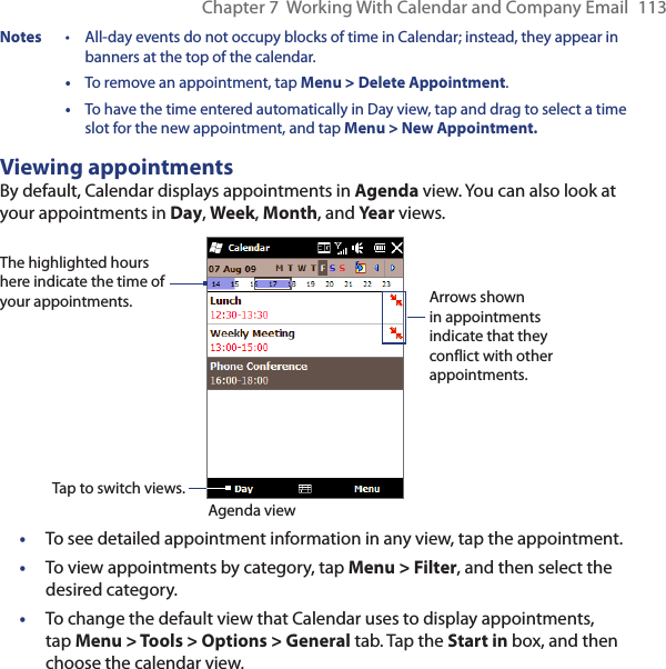 Chapter 7  Working With Calendar and Company Email  113Notes  •  All-day events do not occupy blocks of time in Calendar; instead, they appear in banners at the top of the calendar. • To remove an appointment, tap Menu &gt; Delete Appointment. • To have the time entered automatically in Day view, tap and drag to select a time slot for the new appointment, and tap Menu &gt; New Appointment.Viewing appointmentsBy default, Calendar displays appointments in Agenda view. You can also look at your appointments in Day, Week, Month, and Year views.The highlighted hours here indicate the time of your appointments.Agenda viewTap to switch views.Arrows shown in appointments indicate that they conflict with other appointments.•  To see detailed appointment information in any view, tap the appointment.•  To view appointments by category, tap Menu &gt; Filter, and then select the desired category.•  To change the default view that Calendar uses to display appointments, tap Menu &gt; Tools &gt; Options &gt; General tab. Tap the Start in box, and then choose the calendar view.