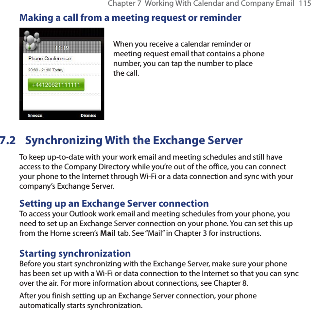 Chapter 7  Working With Calendar and Company Email  115Making a call from a meeting request or reminderWhen you receive a calendar reminder or meeting request email that contains a phone number, you can tap the number to place the call.7.2  Synchronizing With the Exchange ServerTo keep up-to-date with your work email and meeting schedules and still have access to the Company Directory while you’re out of the office, you can connect your phone to the Internet through Wi-Fi or a data connection and sync with your company’s Exchange Server.Setting up an Exchange Server connectionTo access your Outlook work email and meeting schedules from your phone, you need to set up an Exchange Server connection on your phone. You can set this up from the Home screen’s Mail tab. See “Mail” in Chapter 3 for instructions.Starting synchronizationBefore you start synchronizing with the Exchange Server, make sure your phone has been set up with a Wi-Fi or data connection to the Internet so that you can sync over the air. For more information about connections, see Chapter 8.After you finish setting up an Exchange Server connection, your phone automatically starts synchronization.