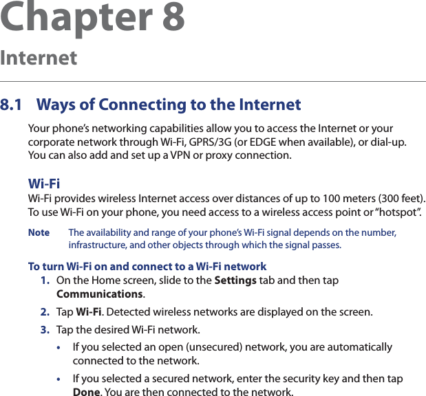 Chapter 8  Internet8.1  Ways of Connecting to the InternetYour phone’s networking capabilities allow you to access the Internet or your corporate network through Wi-Fi, GPRS/3G (or EDGE when available), or dial-up.  You can also add and set up a VPN or proxy connection.Wi-FiWi-Fi provides wireless Internet access over distances of up to 100 meters (300 feet).  To use Wi-Fi on your phone, you need access to a wireless access point or “hotspot”.Note  The availability and range of your phone’s Wi-Fi signal depends on the number, infrastructure, and other objects through which the signal passes.To turn Wi-Fi on and connect to a Wi-Fi network1.  On the Home screen, slide to the Settings tab and then tap Communications.2.  Tap Wi-Fi. Detected wireless networks are displayed on the screen.3.  Tap the desired Wi-Fi network.•  If you selected an open (unsecured) network, you are automatically connected to the network.•  If you selected a secured network, enter the security key and then tap Done. You are then connected to the network.