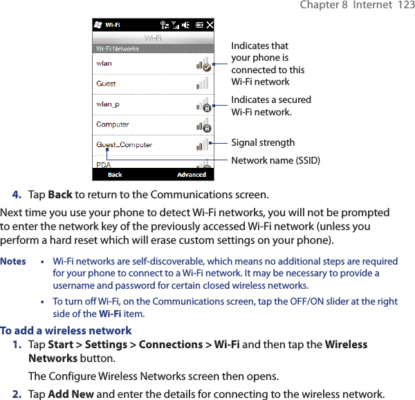 Chapter 8  Internet  123Indicates a secured Wi-Fi network.Indicates that your phone is connected to this Wi-Fi networkSignal strengthNetwork name (SSID)4.  Tap Back to return to the Communications screen.Next time you use your phone to detect Wi-Fi networks, you will not be prompted to enter the network key of the previously accessed Wi-Fi network (unless you perform a hard reset which will erase custom settings on your phone).Notes •  Wi-Fi networks are self-discoverable, which means no additional steps are required for your phone to connect to a Wi-Fi network. It may be necessary to provide a username and password for certain closed wireless networks. •  To turn off Wi-Fi, on the Communications screen, tap the OFF/ON slider at the right side of the Wi-Fi item.To add a wireless network1.  Tap Start &gt; Settings &gt; Connections &gt; Wi-Fi and then tap the Wireless Networks button.The Configure Wireless Networks screen then opens.2.  Tap Add New and enter the details for connecting to the wireless network.